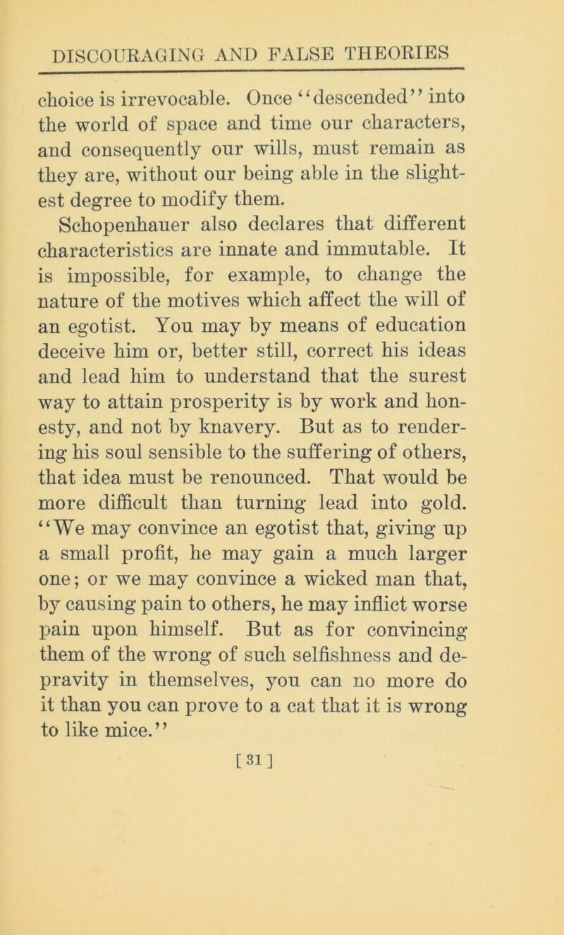 choice is irrevocable. Once ‘ ‘ descended ’ ’ into the world of space and time our characters, and consequently our wills, must remain as they are, without our being able in the slight- est degree to modify them. Schopenhauer also declares that different characteristics are innate and immutable. It is impossible, for example, to change the nature of the motives which affect the will of an egotist. You may by means of education deceive him or, better still, correct his ideas and lead him to understand that the surest way to attain prosperity is by work and hon- esty, and not by knavery. But as to render- ing his soul sensible to the suffering of others, that idea must be renounced. That would be more difficult than turning lead into gold. “We may convince an egotist that, giving up a small profit, he may gain a much larger one; or we may convince a wicked man that, by causing pain to others, he may inflict worse pain upon himself. But as for convincing them of the wrong of such selfishness and de- pravity in themselves, you can no more do it than you can prove to a cat that it is wrong to like mice.’ ’ [31]