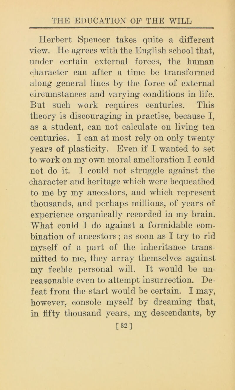 Herbert Spencer takes quite a different view. He agrees with the English school that, under certain external forces, the human character can after a time be transformed along general lines by the force of external circumstances and varying conditions in life. But such work requires centuries. This theory is discouraging in practise, because I, as a student, can not calculate on living ten centuries. I can at most rely on only twenty years of plasticity. Even if I wanted to set to work on my own moral amelioration I could not do it. I could not struggle against the character and heritage which were bequeathed to me by my ancestors, and which represent thousands, and perhaps millions, of years of experience organically recorded in my brain. What could I do against a formidable com- bination of ancestors; as soon as I try to rid myself of a part of the inheritance trans- mitted to me, they array themselves against my feeble personal will. It would be un- reasonable even to attempt insurrection. De- feat from the start would be certain. I may, however, console myself by dreaming that, in fifty thousand years, my descendants, by [32]