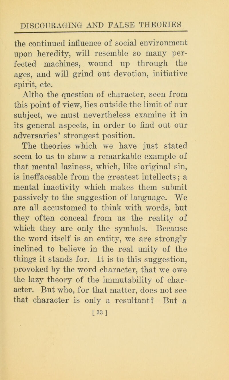 the continued influence of social environment upon heredity, will resemble so many per- fected machines, wound up through the ages, and will grind out devotion, initiative spirit, etc. Altho the question of character, seen from this point of view, lies outside the limit of our subject, we must nevertheless examine it in its general aspects, in order to find out our adversaries’ strongest position. The theories which we have just stated seem to us to show a remarkable example of that mental laziness, which, like original sin, is ineffaceable from the greatest intellects; a mental inactivity which makes them submit passively to the suggestion of language. We are all accustomed to think with words, but they often conceal from us the reality of which they are only the symbols. Because the word itself is an entity, we are strongly inclined to believe in the real unity of the things it stands for. It is to this suggestion, provoked by the word character, that we owe the lazy theory of the immutability of char- acter. But who, for that matter, does not see that character is only a resultant? But a [33]