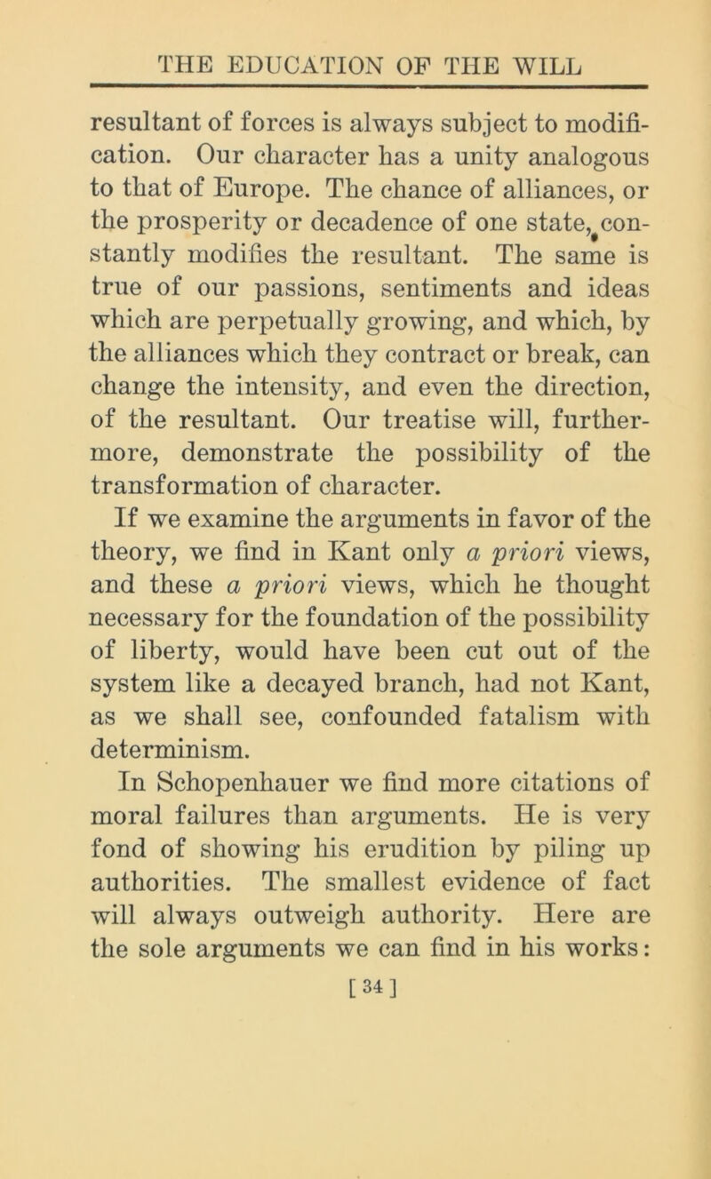 resultant of forces is always subject to modifi- cation. Our character has a unity analogous to that of Europe. The chance of alliances, or the prosperity or decadence of one state, con- stantly modifies the resultant. The same is true of our passions, sentiments and ideas which are perpetually growing, and which, by the alliances which they contract or break, can change the intensity, and even the direction, of the resultant. Our treatise will, further- more, demonstrate the possibility of the transformation of character. If we examine the arguments in favor of the theory, we find in Kant only a priori views, and these a priori views, which he thought necessary for the foundation of the possibility of liberty, would have been cut out of the system like a decayed branch, had not Kant, as we shall see, confounded fatalism with determinism. In Schopenhauer we find more citations of moral failures than arguments. He is very fond of showing his erudition by piling up authorities. The smallest evidence of fact will always outweigh authority. Here are the sole arguments we can find in his works: [34]