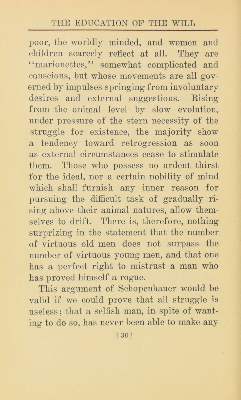 poor, the worldly minded, and women and children scarcely reflect at all. They are “ marionettes, ” somewhat complicated and conscious, bnt whose movements are all gov- erned by impulses springing from involuntary desires and external suggestions. Rising from the animal level by slow evolution, under pressure of the stern necessity of the struggle for existence, the majority show a tendency toward retrogression as soon as external circumstances cease to stimulate them. Those who possess no ardent thirst for the ideal, nor a certain nobility of mind which shall furnish any inner reason for pursuing the difficult task of gradually ri- sing above their animal natures, allow them- selves to drift. There is, therefore, nothing surprizing in the statement that the number of virtuous old men does not surpass the number of virtuous young men, and that one has a perfect right to mistrust a man who has proved himself a rogue. This argument of Schopenhauer would be valid if we could prove that all struggle is useless; that a selfish man, in spite of want- ing to do so, has never been able to make any [36 1