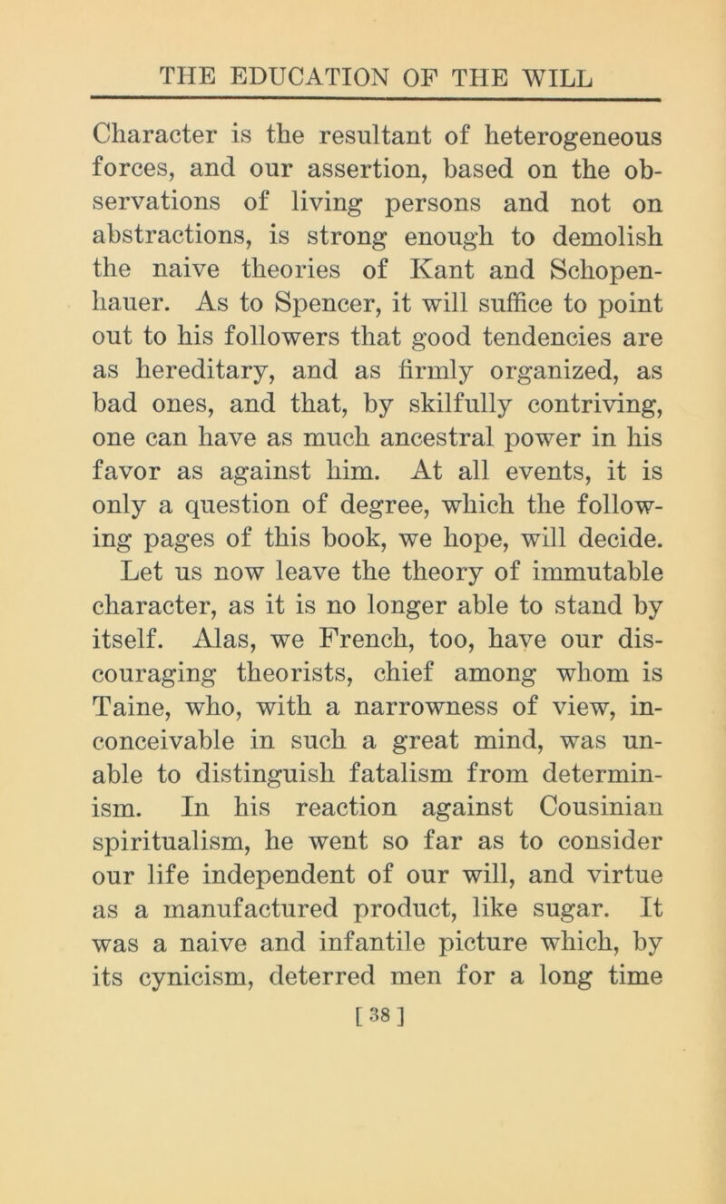 Character is the resultant of heterogeneous forces, and our assertion, based on the ob- servations of living persons and not on abstractions, is strong enough to demolish the naive theories of Kant and Schopen- hauer. As to Spencer, it will suffice to point out to his followers that good tendencies are as hereditary, and as firmly organized, as bad ones, and that, by skilfully contriving, one can have as much ancestral power in his favor as against him. At all events, it is only a question of degree, which the follow- ing pages of this book, we hope, will decide. Let us now leave the theory of immutable character, as it is no longer able to stand by itself. Alas, we French, too, have our dis- couraging theorists, chief among whom is Taine, who, with a narrowness of view, in- conceivable in such a great mind, was un- able to distinguish fatalism from determin- ism. In his reaction against Cousinian spiritualism, he went so far as to consider our life independent of our will, and virtue as a manufactured product, like sugar. It was a naive and infantile picture which, by its cynicism, deterred men for a long time [38]