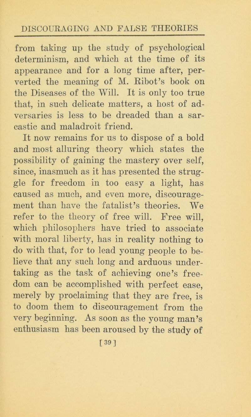 from taking np the study of psychological determinism, and which at the time of its appearance and for a long time after, per- verted the meaning of M. Ribot’s book on the Diseases of the Will. It is only too true that, in such delicate matters, a host of ad- versaries is less to be dreaded than a sar- castic and maladroit friend. It now remains for us to dispose of a bold and most alluring theory which states the possibility of gaining the mastery over self, since, inasmuch as it has presented the strug- gle for freedom in too easy a light, has caused as much, and even more, discourage- ment than have the fatalist’s theories. We refer to the theory of free will. Free will, which philosophers have tried to associate with moral liberty, has in reality nothing to do with that, for to lead young people to be- lieve that any such long and arduous under- taking as the task of achieving one’s free- dom can be accomplished with perfect ease, merely by proclaiming that they are free, is to doom them to discouragement from the very beginning. As soon as the young man’s enthusiasm has been aroused by the study of [39]