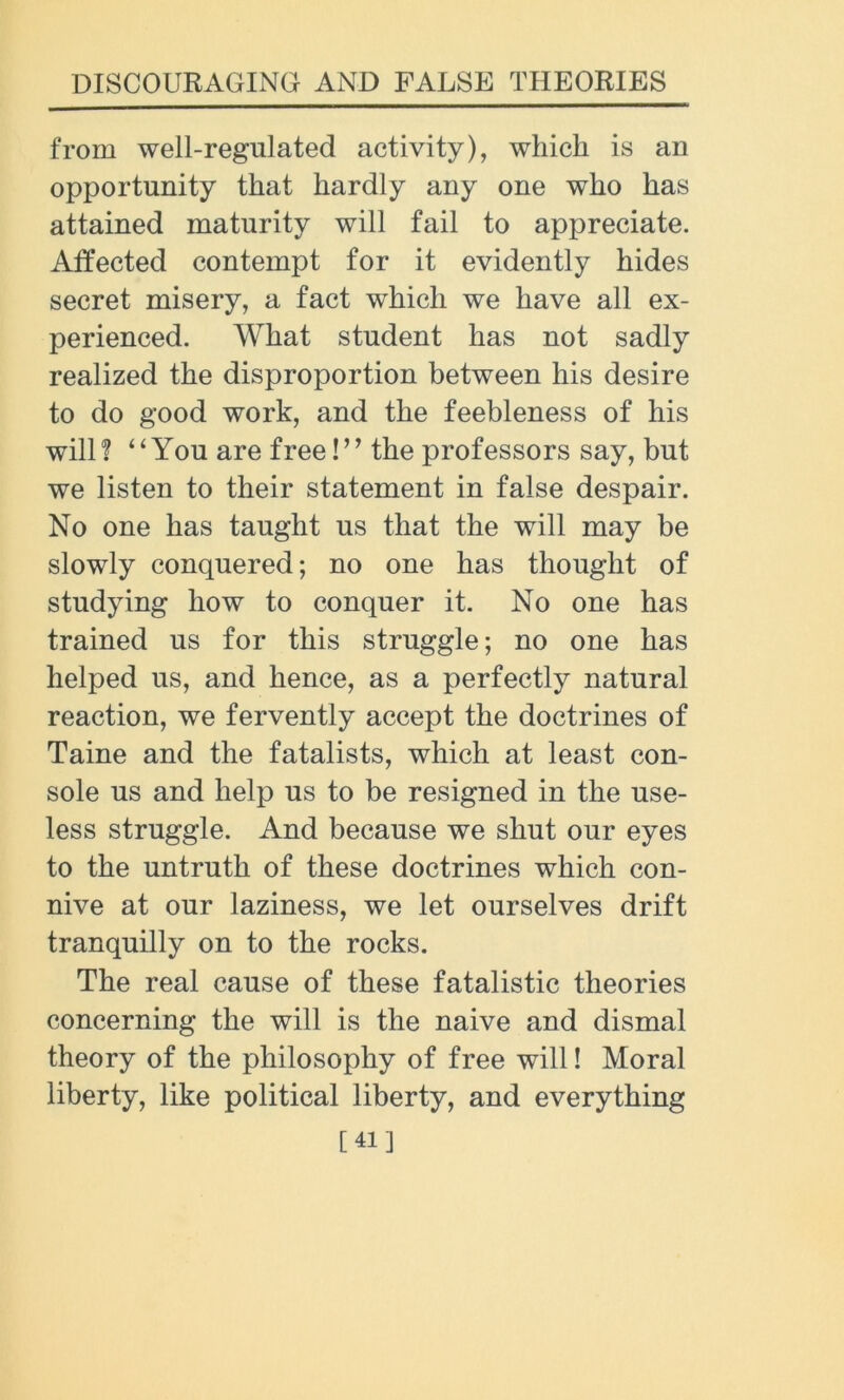 from well-regulated activity), which is an opportunity that hardly any one who has attained maturity will fail to appreciate. Affected contempt for it evidently hides secret misery, a fact which we have all ex- perienced. What student has not sadly realized the disproportion between his desire to do good work, and the feebleness of his will? “You are free!’* the professors say, but we listen to their statement in false despair. No one has taught us that the will may be slowly conquered; no one has thought of studying how to conquer it. No one has trained us for this struggle; no one has helped us, and hence, as a perfectly natural reaction, we fervently accept the doctrines of Taine and the fatalists, which at least con- sole us and help us to be resigned in the use- less struggle. And because we shut our eyes to the untruth of these doctrines which con- nive at our laziness, we let ourselves drift tranquilly on to the rocks. The real cause of these fatalistic theories concerning the will is the naive and dismal theory of the philosophy of free will! Moral liberty, like political liberty, and everything [41]