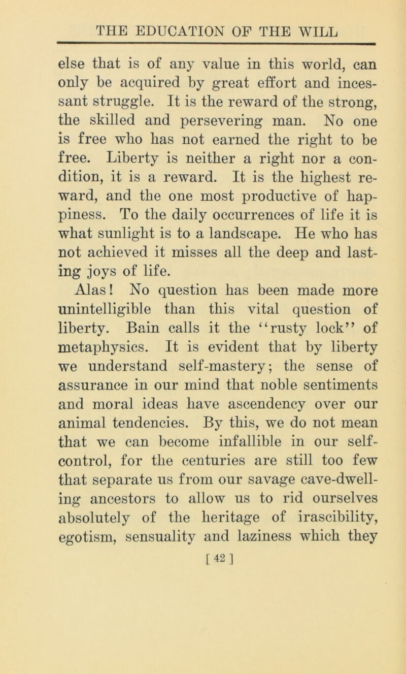 else that is of any value in this world, can only be acquired by great effort and inces- sant struggle. It is the reward of the strong, the skilled and persevering man. No one is free who has not earned the right to be free. Liberty is neither a right nor a con- dition, it is a reward. It is the highest re- ward, and the one most productive of hap- piness. To the daily occurrences of life it is what sunlight is to a landscape. He who has not achieved it misses all the deep and last- ing joys of life. Alas! No question has been made more unintelligible than this vital question of liberty. Bain calls it the “rusty lock” of metaphysics. It is evident that by liberty we understand self-mastery; the sense of assurance in our mind that noble sentiments and moral ideas have ascendency over our animal tendencies. By this, we do not mean that we can become infallible in our self- control, for the centuries are still too few that separate us from our savage cave-dwell- ing ancestors to allow us to rid ourselves absolutely of the heritage of irascibility, egotism, sensuality and laziness which they [42]