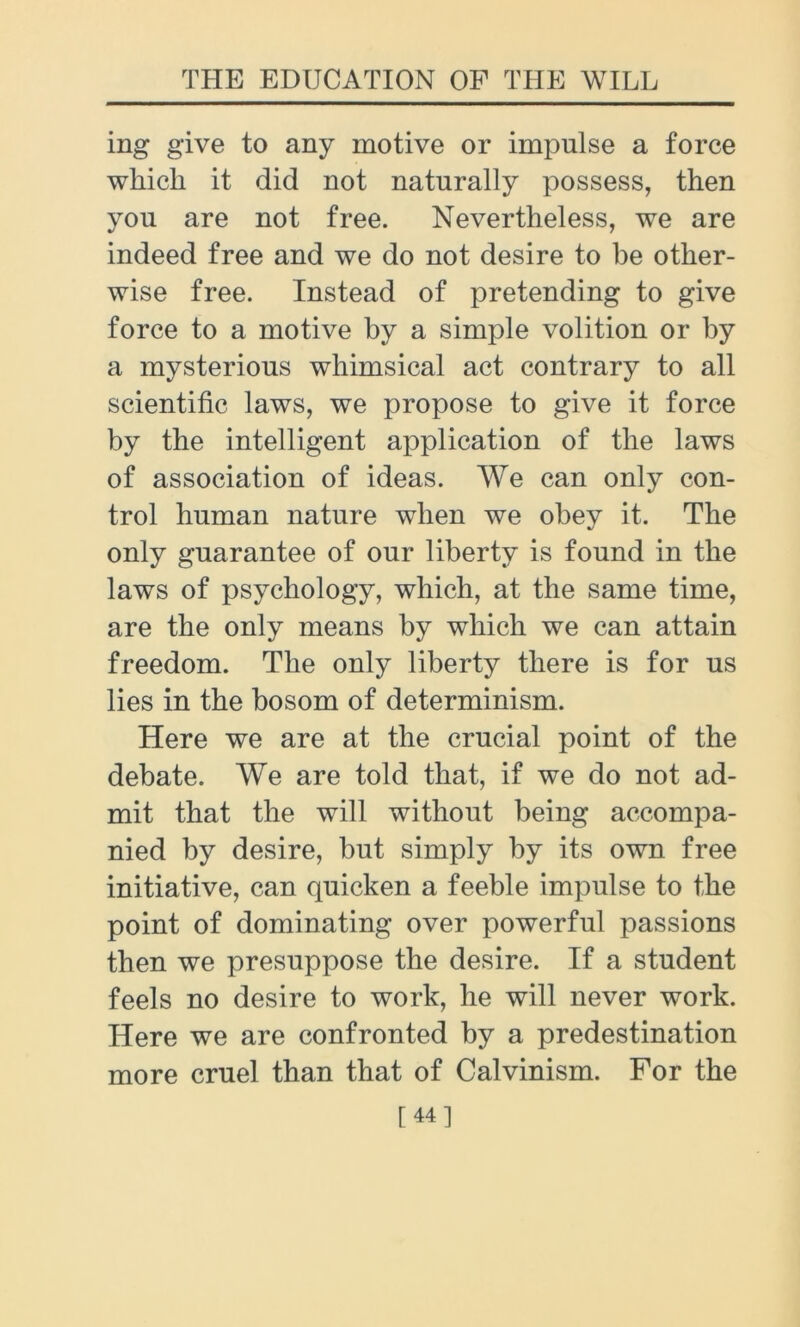 ing give to any motive or impulse a force wliicli it did not naturally possess, then you are not free. Nevertheless, we are indeed free and we do not desire to be other- wise free. Instead of pretending to give force to a motive by a simple volition or by a mysterious whimsical act contrary to all scientific laws, we propose to give it force by the intelligent application of the laws of association of ideas. We can only con- trol human nature when we obey it. The only guarantee of our liberty is found in the laws of psychology, which, at the same time, are the only means by which we can attain freedom. The only liberty there is for us lies in the bosom of determinism. Here we are at the crucial point of the debate. We are told that, if we do not ad- mit that the will without being accompa- nied by desire, but simply by its own free initiative, can quicken a feeble impulse to the point of dominating over powerful passions then we presuppose the desire. If a student feels no desire to work, he will never work. Here we are confronted by a predestination more cruel than that of Calvinism. For the [44]