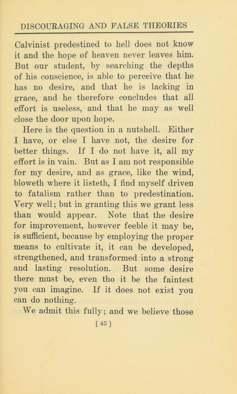 Calvinist predestined to hell does not know it and the hope of heaven never leaves him. But our student, by searching the depths of his conscience, is able to perceive that he has no desire, and that he is lacking in grace, and he therefore concludes that all effort is useless, and that he may as well close the door upon hope. Here is the question in a nutshell. Either I have, or else I have not, the desire for better things. If I do not have it, all my effort is in vain. But as I am not responsible for my desire, and as grace, like the wind, bloweth where it listeth, I find myself driven to fatalism rather than to predestination. Very well; but in granting this we grant less than would appear. Note that the desire for improvement, however feeble it may be, is sufficient, because by employing the proper means to cultivate it, it can be developed, strengthened, and transformed into a strong and lasting resolution. But some desire there must be, even tho it be the faintest you can imagine. If it does not exist you can do nothing. We admit this fully; and we believe those [45]