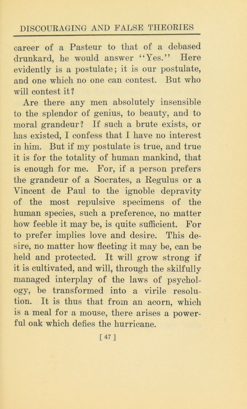 career of a Pasteur to that of a debased drunkard, he would answer ‘‘Yes.” Here evidently is a postulate; it is our postulate, and one which no one can contest. But who will contest it! Are there any men absolutely insensible to the splendor of genius, to beauty, and to moral grandeur? If such a brute exists, or has existed, I confess that I have no interest in him. But if my postulate is true, and true it is for the totality of human mankind, that is enough for me. For, if a person prefers the grandeur of a Socrates, a Regulus or a Vincent de Paul to the ignoble depravity of the most repulsive specimens of the human species, such a preference, no matter how feeble it may be, is quite sufficient. For to prefer implies love and desire. This de- sire, no matter how fleeting it may be, can be held and protected. It will grow strong if it is cultivated, and will, through the skilfully managed interplay of the laws of psychol- ogy, be transformed into a virile resolu- tion. It is thus that from an acorn, which is a meal for a mouse, there arises a power- ful oak which defies the hurricane. [47]