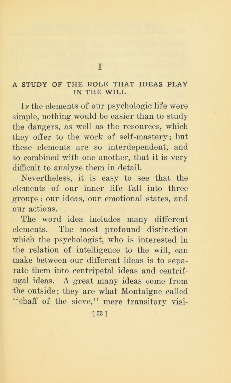 I A STUDY OF THE ROLE THAT IDEAS PLAY IN THE WILL If the elements of our psychologic life were simple, nothing would be easier than to study the dangers, as well as the resources, which they offer to the work of self-mastery; but these elements are so interdependent, and so combined with one another, that it is very difficult to analyze them in detail. Nevertheless, it is easy to see that the elements of our inner life fall into three groups: our ideas, our emotional states, and our actions. The word idea includes many different elements. The most profound distinction which the psychologist, who is interested in the relation of intelligence to the will, can make between our different ideas is to sepa- rate them into centripetal ideas and centrif- ugal ideas. A great many ideas come from the outside; they are what Montaigne called “chaff of the sieve,” mere transitory visi> [53]