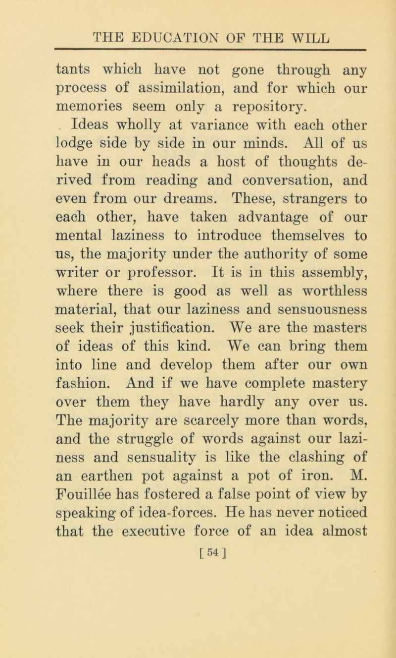 tants which have not gone through any process of assimilation, and for which our memories seem only a repository. Ideas wholly at variance with each other lodge side by side in our minds. All of us have in our heads a host of thoughts de- rived from reading and conversation, and even from our dreams. These, strangers to each other, have taken advantage of our mental laziness to introduce themselves to us, the majority under the authority of some writer or professor. It is in this assembly, where there is good as well as worthless material, that our laziness and sensuousness seek their justification. We are the masters of ideas of this kind. We can bring them into line and develop them after our own fashion. And if we have complete mastery over them they have hardly any over us. The majority are scarcely more than words, and the struggle of words against our lazi- ness and sensuality is like the clashing of an earthen pot against a pot of iron. M. Fouillee has fostered a false point of view by speaking of idea-forces. He has never noticed that the executive force of an idea almost [54]