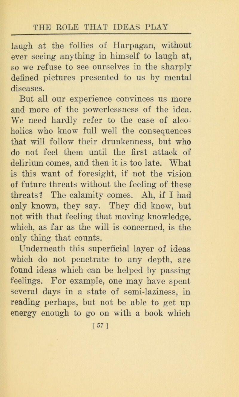 laugh at the follies of Harpagan, without ever seeing anything in himself to laugh at, so we refuse to see ourselves in the sharply defined pictures presented to us by mental diseases. But all our experience convinces us more and more of the powerlessness of the idea. We need hardly refer to the case of alco- holics who know full well the consequences that will follow their drunkenness, but who do not feel them until the first attack of delirium comes, and then it is too late. What is this want of foresight, if not the vision of future threats without the feeling of these threats? The calamity comes. Ah, if I had only known, they say. They did know, but not with that feeling that moving knowledge, which, as far as the will is concerned, is the only thing that counts. Underneath this superficial layer of ideas which do not penetrate to any depth, are found ideas which can be helped by passing feelings. For example, one may have spent several days in a state of semi-laziness, in reading perhaps, but not be able to get up energy enough to go on with a book which [57]