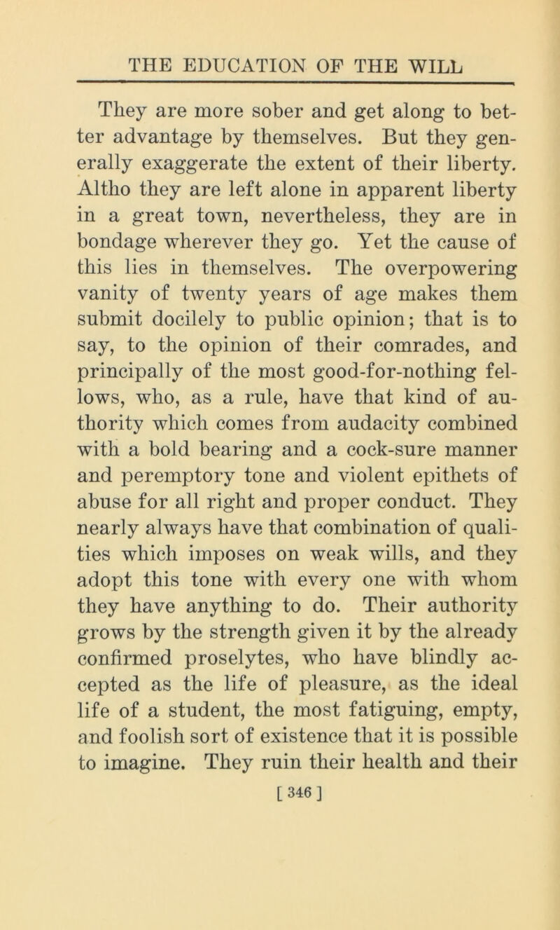 They are more sober and get along to bet- ter advantage by themselves. But they gen- erally exaggerate the extent of their liberty. Altho they are left alone in apparent liberty in a great town, nevertheless, they are in bondage wherever they go. Yet the cause of this lies in themselves. The overpowering vanity of twenty years of age makes them submit docilely to public opinion; that is to say, to the opinion of their comrades, and principally of the most good-for-nothing fel- lows, who, as a rule, have that kind of au- thority which comes from audacity combined with a bold bearing and a cock-sure manner and peremptory tone and violent epithets of abuse for all right and proper conduct. They nearly always have that combination of quali- ties which imposes on weak wills, and they adopt this tone with every one with whom they have anything to do. Their authority grows by the strength given it by the already confirmed proselytes, who have blindly ac- cepted as the life of pleasure, as the ideal life of a student, the most fatiguing, empty, and foolish sort of existence that it is possible to imagine. They ruin their health and their