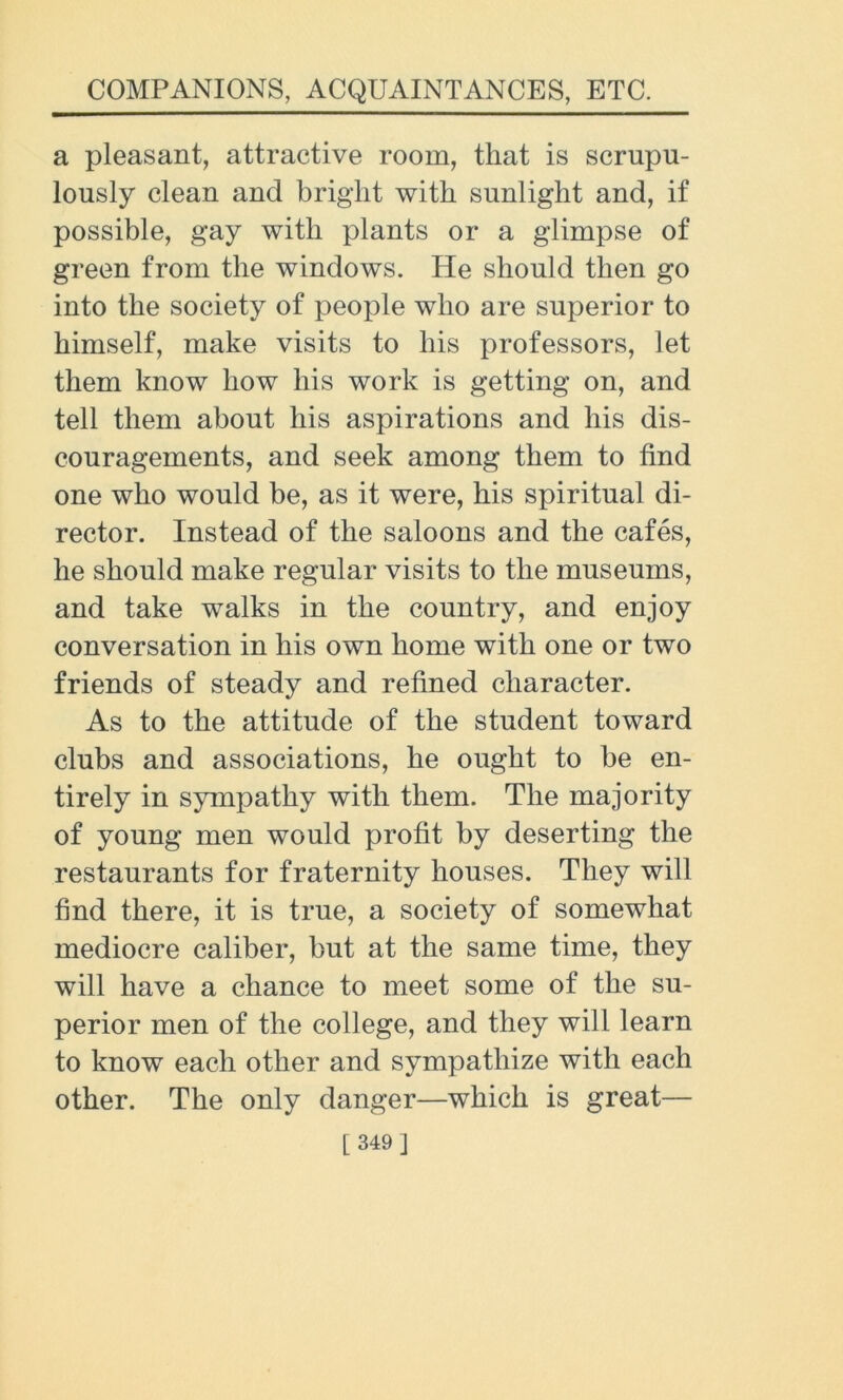 a pleasant, attractive room, that is scrupu- lously clean and bright with sunlight and, if possible, gay with plants or a glimpse of green from the windows. He should then go into the society of people who are superior to himself, make visits to his professors, let them know how his work is getting on, and tell them about his aspirations and his dis- couragements, and seek among them to find one who would be, as it were, his spiritual di- rector. Instead of the saloons and the cafes, he should make regular visits to the museums, and take walks in the country, and enjoy conversation in his own home with one or two friends of steady and refined character. As to the attitude of the student toward clubs and associations, he ought to be en- tirely in sympathy with them. The majority of young men would profit by deserting the restaurants for fraternity houses. They will find there, it is true, a society of somewhat mediocre caliber, but at the same time, they will have a chance to meet some of the su- perior men of the college, and they will learn to know each other and sympathize with each other. The only danger—which is great—