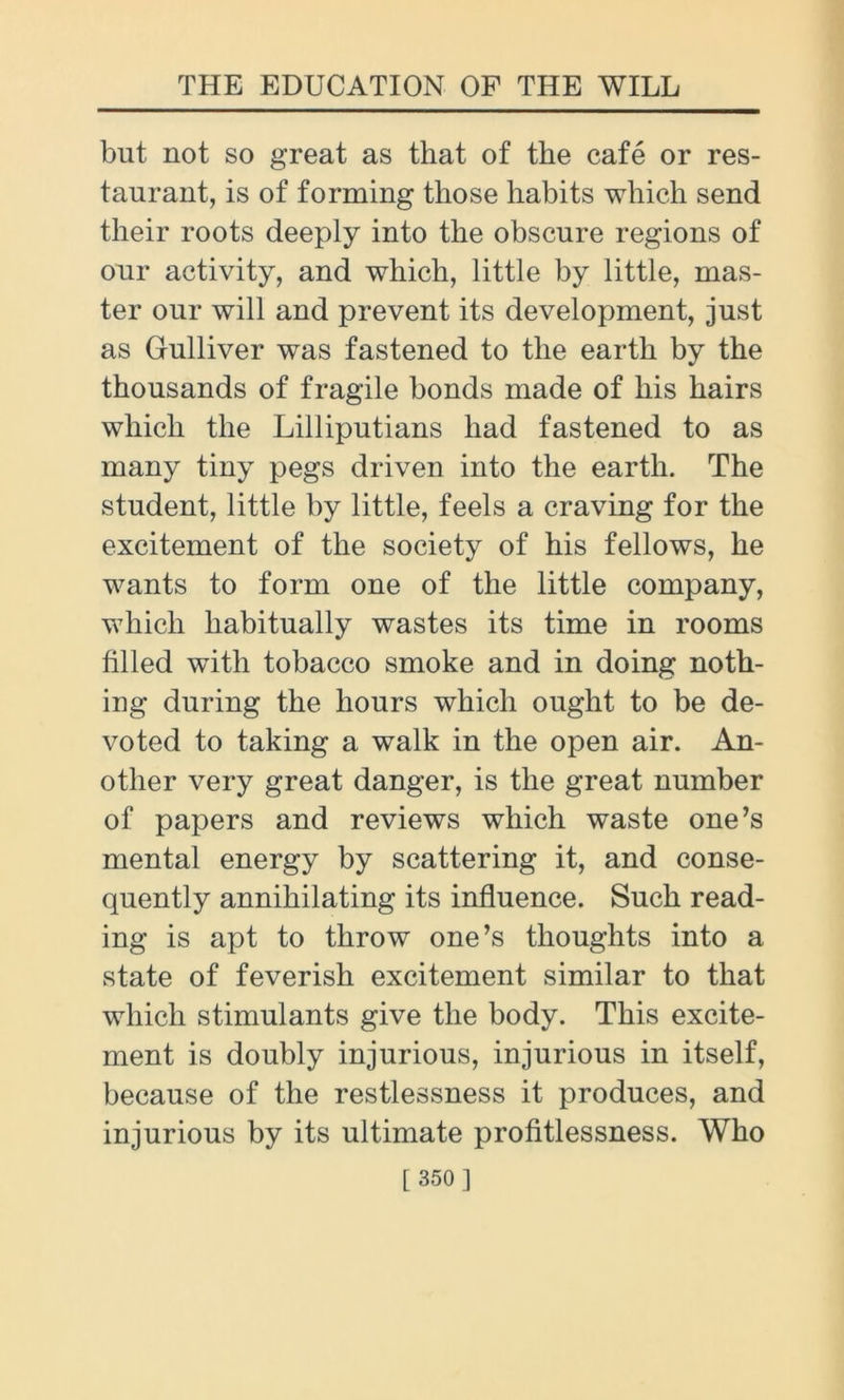 but not so great as that of the cafe or res- taurant, is of forming those habits which send their roots deeply into the obscure regions of our activity, and which, little by little, mas- ter our will and prevent its development, just as Gulliver was fastened to the earth by the thousands of fragile bonds made of his hairs which the Lilliputians had fastened to as many tiny pegs driven into the earth. The student, little by little, feels a craving for the excitement of the society of his fellows, he wants to form one of the little company, which habitually wastes its time in rooms filled with tobacco smoke and in doing noth- ing during the hours which ought to be de- voted to taking a walk in the open air. An- other very great danger, is the great number of papers and reviews which waste one’s mental energy by scattering it, and conse- quently annihilating its influence. Such read- ing is apt to throw one’s thoughts into a state of feverish excitement similar to that which stimulants give the body. This excite- ment is doubly injurious, injurious in itself, because of the restlessness it produces, and injurious by its ultimate profitlessness. Who