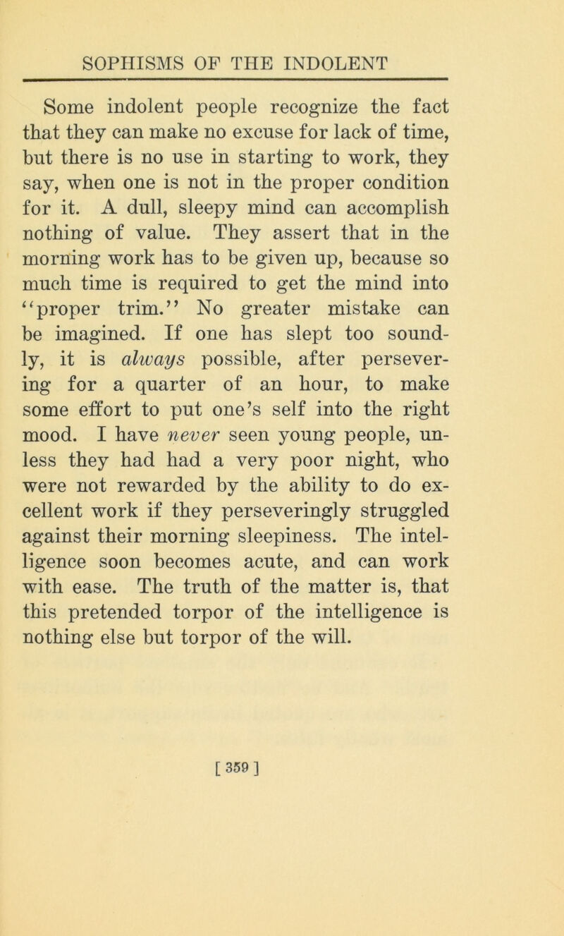 Some indolent people recognize the fact that they can make no excuse for lack of time, but there is no use in starting to work, they say, when one is not in the proper condition for it. A dull, sleepy mind can accomplish nothing of value. They assert that in the morning work has to be given up, because so much time is required to get the mind into “proper trim.” No greater mistake can be imagined. If one has slept too sound- ly, it is always possible, after persever- ing for a quarter of an hour, to make some effort to put one’s self into the right mood. I have never seen young people, un- less they had had a very poor night, who were not rewarded by the ability to do ex- cellent work if they perseveringly struggled against their morning sleepiness. The intel- ligence soon becomes acute, and can work with ease. The truth of the matter is, that this pretended torpor of the intelligence is nothing else but torpor of the will.