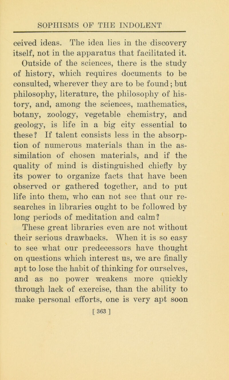 ceived ideas. The idea lies in the discovery itself, not in the apparatus that facilitated it. Outside of the sciences, there is the study of history, which requires documents to be consulted, wherever they are to be found; but philosophy, literature, the philosophy of his- tory, and, among the sciences, mathematics, botany, zoology, vegetable chemistry, and geology, is life in a big city essential to these? If talent consists less in the absorp- tion of numerous materials than in the as- similation of chosen materials, and if the quality of mind is distinguished chiefly by its power to organize facts that have been observed or gathered together, and to put life into them, who can not see that our re- searches in libraries ought to be followed by long periods of meditation and calm? These great libraries even are not without their serious drawbacks. When it is so easy to see what our predecessors have thought on questions which interest us, we are finally apt to lose the habit of thinking for ourselves, and as no power weakens more quickly through lack of exercise, than the ability to make personal efforts, one is very apt soon