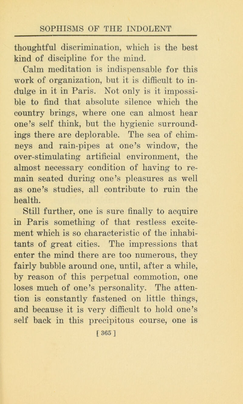 thoughtful discrimination, which is the best kind of discipline for the mind. Calm meditation is indispensable for this work of organization, but it is difficult to in- dulge in it in Paris. Not only is it impossi- ble to find that absolute silence which the country brings, where one can almost hear one’s self think, but the hygienic surround- ings there are deplorable. The sea of chim- neys and rain-pipes at one’s window, the over-stimulating artificial environment, the almost necessary condition of having to re- main seated during one’s pleasures as well as one’s studies, all contribute to ruin the health. Still further, one is sure finally to acquire in Paris something of that restless excite- ment which is so characteristic of the inhabi- tants of great cities. The impressions that enter the mind there are too numerous, they fairly bubble around one, until, after a while, by reason of this perpetual commotion, one loses much of one’s personality. The atten- tion is constantly fastened on little things, and because it is very difficult to hold one’s self back in this precipitous course, one is f 365]