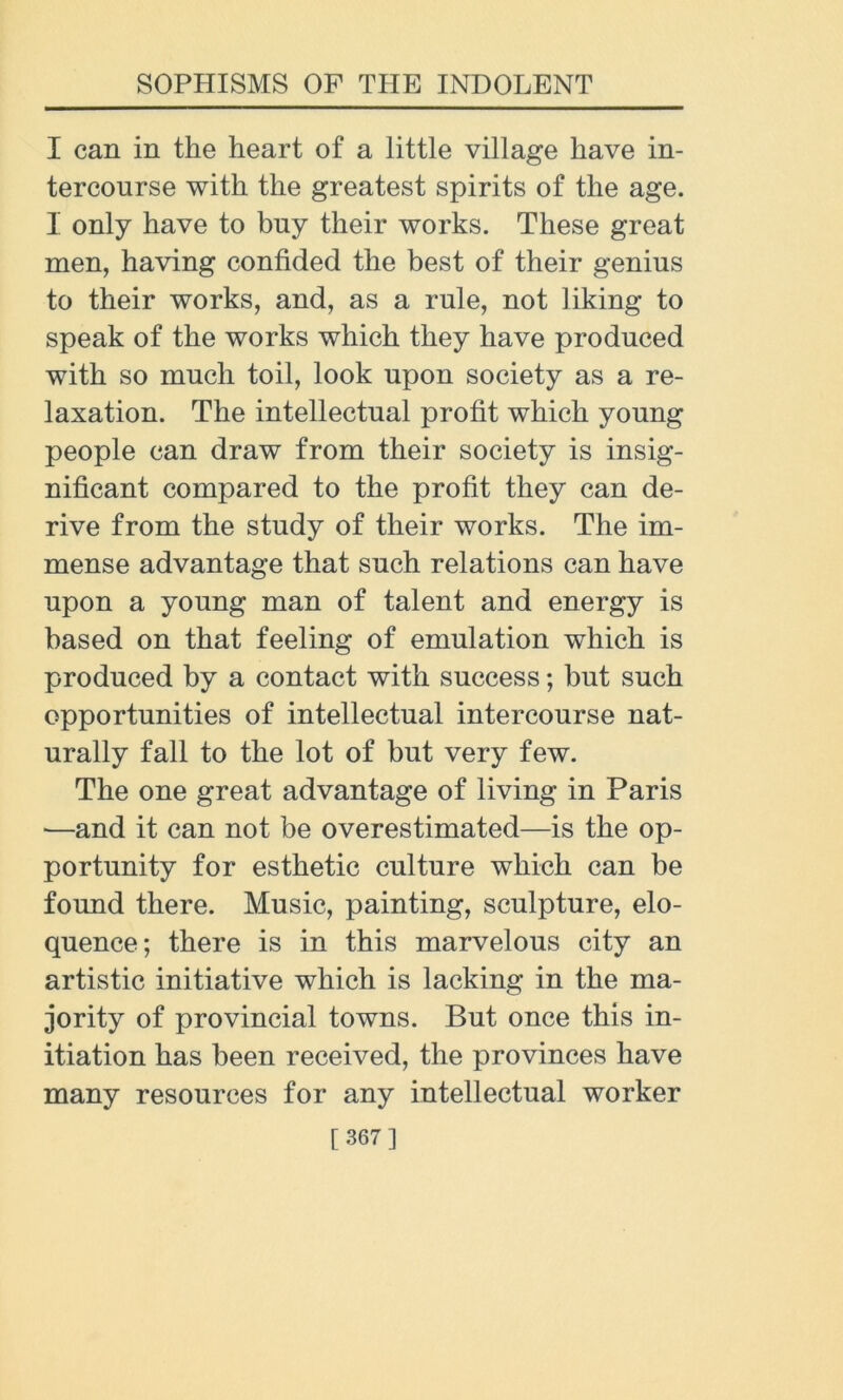 I can in the heart of a little village have in- tercourse with the greatest spirits of the age. I only have to buy their works. These great men, having confided the best of their genius to their works, and, as a rule, not liking to speak of the works which they have produced with so much toil, look upon society as a re- laxation. The intellectual profit which young people can draw from their society is insig- nificant compared to the profit they can de- rive from the study of their works. The im- mense advantage that such relations can have upon a young man of talent and energy is based on that feeling of emulation which is produced by a contact with success; but such opportunities of intellectual intercourse nat- urally fall to the lot of but very few. The one great advantage of living in Paris —and it can not be overestimated—is the op- portunity for esthetic culture which can be found there. Music, painting, sculpture, elo- quence; there is in this marvelous city an artistic initiative which is lacking in the ma- jority of provincial towns. But once this in- itiation has been received, the provinces have many resources for any intellectual worker