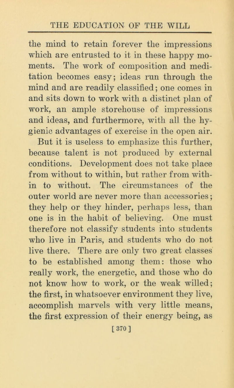 the mind to retain forever the impressions which are entrusted to it in these happy mo- ments. The work of composition and medi- tation becomes easy; ideas run through the mind and are readily classified; one comes in and sits down to work with a distinct plan of work, an ample storehouse of impressions and ideas, and furthermore, with all the hy- gienic advantages of exercise in the open air. But it is useless to emphasize this further, because talent is not produced by external conditions. Development does not take place from without to within, but rather from with- in to without. The circumstances of the outer world are never more than accessories; they help or they hinder, perhaps less, than one is in the habit of believing. One must therefore not classify students into students who live in Paris, and students who do not live there. There are only two great classes to be established among them: those who really work, the energetic, and those who do not know how to work, or the weak willed; the first, in whatsoever environment they live, accomplish marvels with very little means, the first expression of their energy being, as