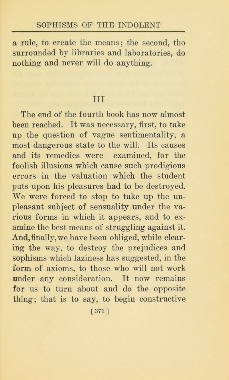 a rule, to create the means; the second, tho surrounded by libraries and laboratories, do nothing and never will do anything. Ill The end of the fourth book has now almost been reached. It was necessary, first, to take up the question of vague sentimentality, a most dangerous state to the will. Its causes and its remedies were examined, for the foolish illusions which cause such prodigious errors in the valuation which the student puts upon his pleasures had to be destroyed. We were forced to stop to take up the un- pleasant subject of sensuality under the va- rious forms in which it appears, and to ex- amine the best means of struggling against it. And, finally, we have been obliged, while clear- ing the way, to destroy the prejudices and sophisms which laziness has suggested, in the form of axioms, to those who will not work under any consideration. It now remains for us to turn about and do the opposite thing; that is to say, to begin constructive [371]