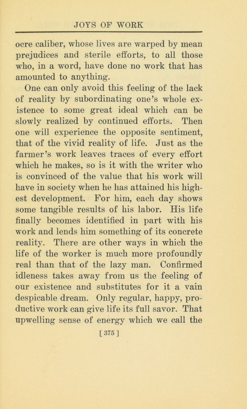 ocre caliber, whose lives are warped by mean prejudices and sterile efforts, to all those who, in a word, have done no work that has amounted to anything. One can only avoid this feeling of the lack of reality by subordinating one’s whole ex- istence to some great ideal which can be slowly realized by continued efforts. Then one will experience the opposite sentiment, that of the vivid reality of life. Just as the farmer’s work leaves traces of every effort which he makes, so is it with the writer who is convinced of the value that his work will have in society when he has attained his high- est development. For him, each day shows some tangible results of his labor. His life finally becomes identified in part with his work and lends him something of its concrete reality. There are other ways in which the life of the worker is much more profoundly real than that of the lazy man. Confirmed idleness takes away from us the feeling of our existence and substitutes for it a vain despicable dream. Only regular, happy, pro- ductive work can give life its full savor. That upwelling sense of energy which we call the