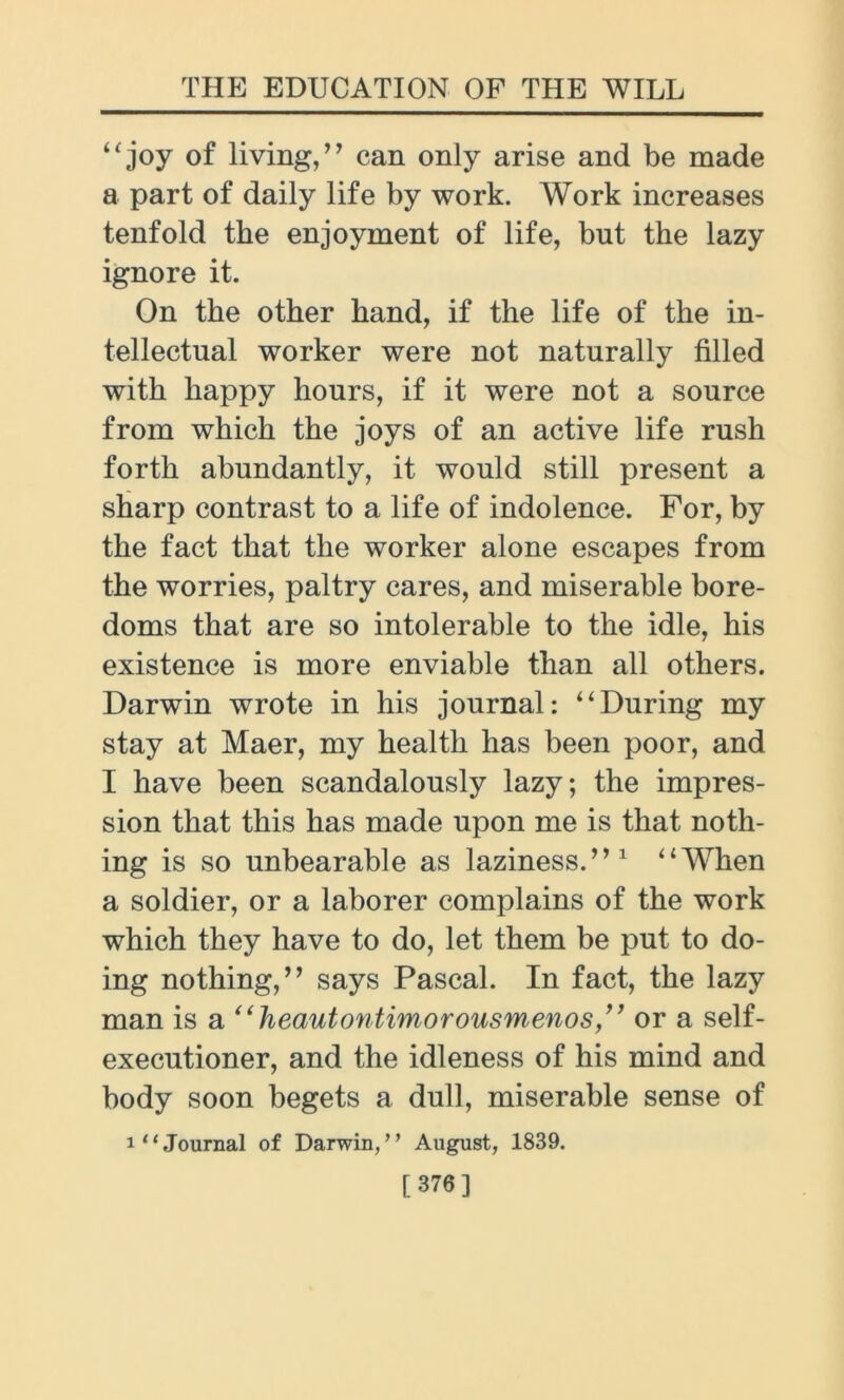 “ joy of living,” can only arise and be made a part of daily life by work. Work increases tenfold the enjoyment of life, but the lazy ignore it. On the other hand, if the life of the in- tellectual worker were not naturally filled with happy hours, if it were not a source from which the joys of an active life rush forth abundantly, it would still present a sharp contrast to a life of indolence. For, by the fact that the worker alone escapes from the worries, paltry cares, and miserable bore- doms that are so intolerable to the idle, his existence is more enviable than all others. Darwin wrote in his journal: “During my stay at Maer, my health has been poor, and I have been scandalously lazy; the impres- sion that this has made upon me is that noth- ing is so unbearable as laziness.”1 “W7hen a soldier, or a laborer complains of the work which they have to do, let them be put to do- ing nothing,” says Pascal. In fact, the lazy man is a ‘‘lieautontimorousmenos,’’ or a self- executioner, and the idleness of his mind and body soon begets a dull, miserable sense of i‘‘Journal of Darwin,” August, 1839. [ 376]