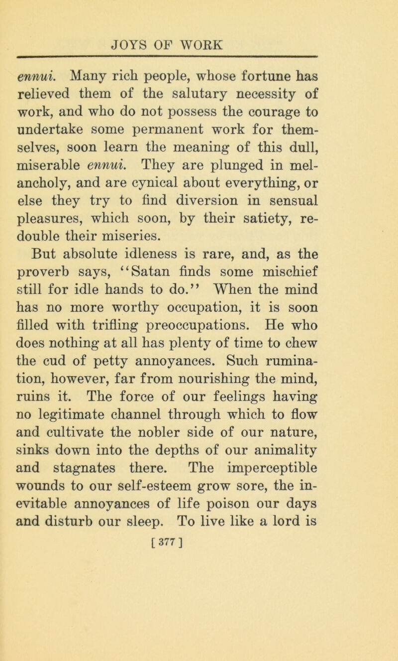 ennui. Many rich people, whose fortune has relieved them of the salutary necessity of work, and who do not possess the courage to undertake some permanent work for them- selves, soon learn the meaning of this dull, miserable ennui. They are plunged in mel- ancholy, and are cynical about everything, or else they try to find diversion in sensual pleasures, which soon, by their satiety, re- double their miseries. But absolute idleness is rare, and, as the proverb says, “Satan finds some mischief still for idle hands to do.,, When the mind has no more worthy occupation, it is soon filled with trifling preoccupations. He who does nothing at all has plenty of time to chew the cud of petty annoyances. Such rumina- tion, however, far from nourishing the mind, ruins it. The force of our feelings having no legitimate channel through which to flow and cultivate the nobler side of our nature, sinks down into the depths of our animality and stagnates there. The imperceptible wounds to our self-esteem grow sore, the in- evitable annoyances of life poison our days and disturb our sleep. To live like a lord is