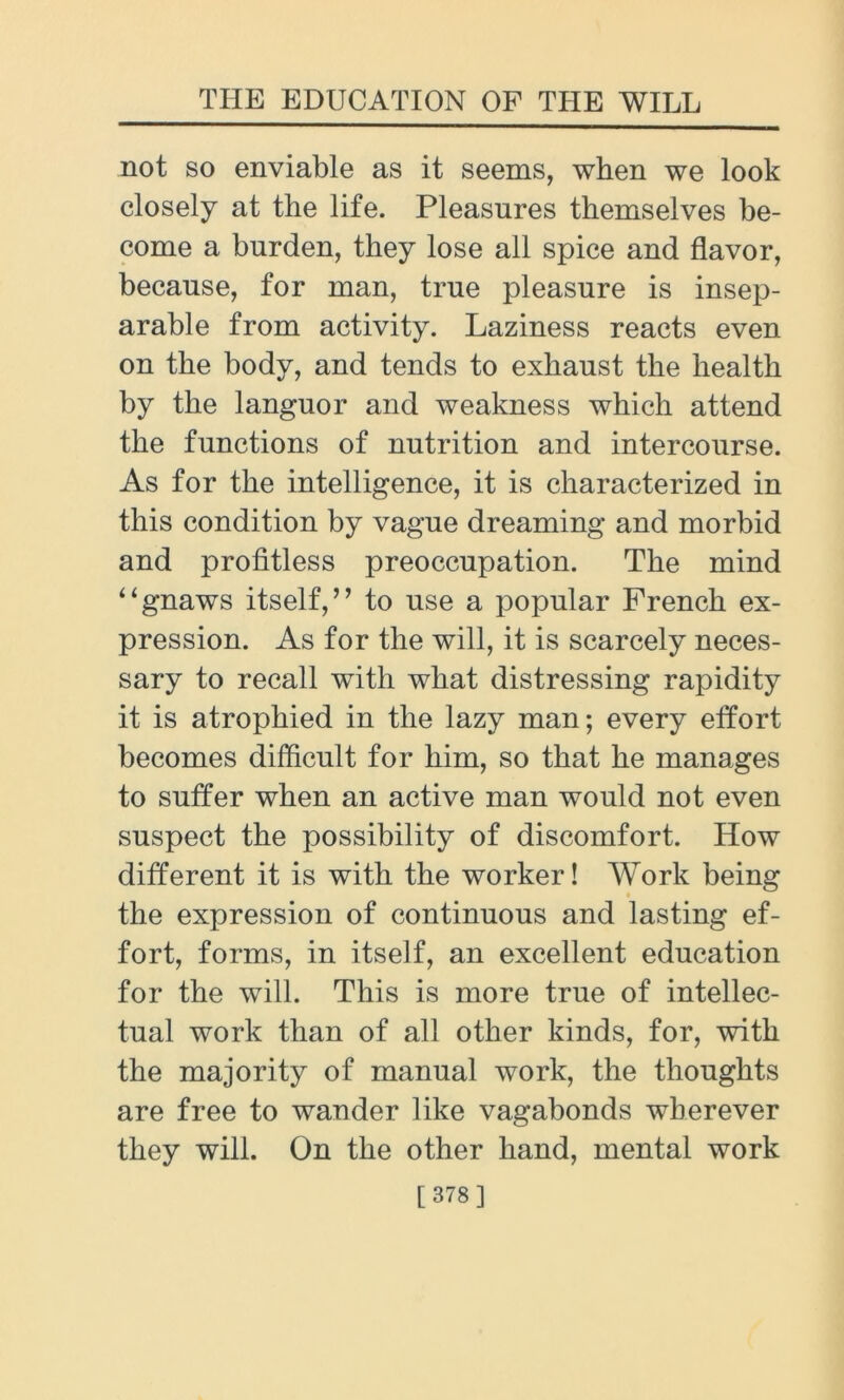 not so enviable as it seems, when we look closely at the life. Pleasures themselves be- come a burden, they lose all spice and flavor, because, for man, true pleasure is insep- arable from activity. Laziness reacts even on the body, and tends to exhaust the health by the languor and weakness which attend the functions of nutrition and intercourse. As for the intelligence, it is characterized in this condition by vague dreaming and morbid and profitless preoccupation. The mind “gnaws itself,” to use a popular French ex- pression. As for the will, it is scarcely neces- sary to recall with what distressing rapidity it is atrophied in the lazy man; every effort becomes difficult for him, so that he manages to suffer when an active man would not even suspect the possibility of discomfort. How different it is with the worker! Work being the expression of continuous and lasting ef- fort, forms, in itself, an excellent education for the will. This is more true of intellec- tual work than of all other kinds, for, with the majority of manual work, the thoughts are free to wander like vagabonds wherever they will. On the other hand, mental work