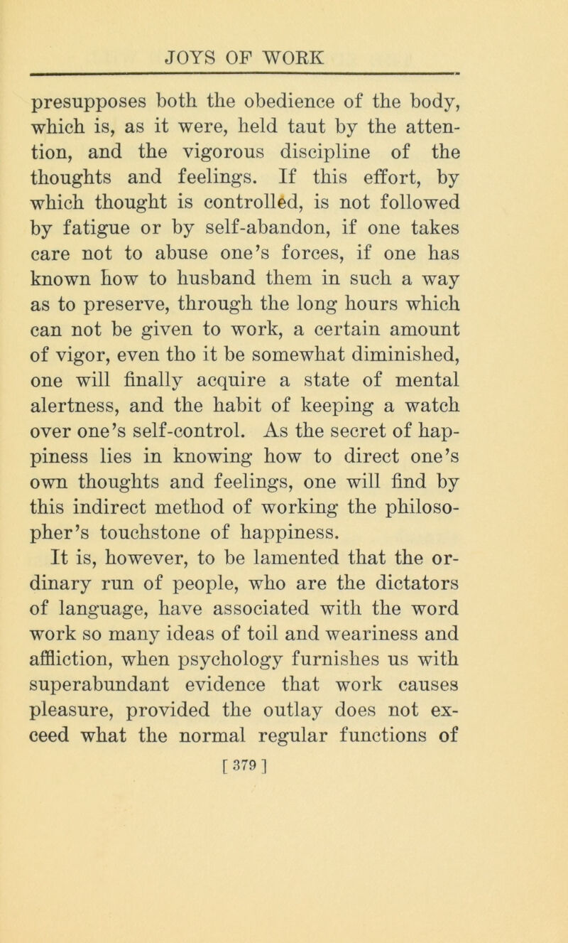 presupposes both the obedience of the body, which is, as it were, held taut by the atten- tion, and the vigorous discipline of the thoughts and feelings. If this effort, by which thought is controlled, is not followed by fatigue or by self-abandon, if one takes care not to abuse one’s forces, if one has known how to husband them in such a way as to preserve, through the long hours which can not be given to work, a certain amount of vigor, even tho it be somewhat diminished, one will finally acquire a state of mental alertness, and the habit of keeping a watch over one’s self-control. As the secret of hap- piness lies in knowing how to direct one’s own thoughts and feelings, one will find by this indirect method of working the philoso- pher’s touchstone of happiness. It is, however, to be lamented that the or- dinary run of people, who are the dictators of language, have associated with the word work so many ideas of toil and weariness and affliction, when psychology furnishes us with superabundant evidence that work causes pleasure, provided the outlay does not ex- ceed what the normal regular functions of