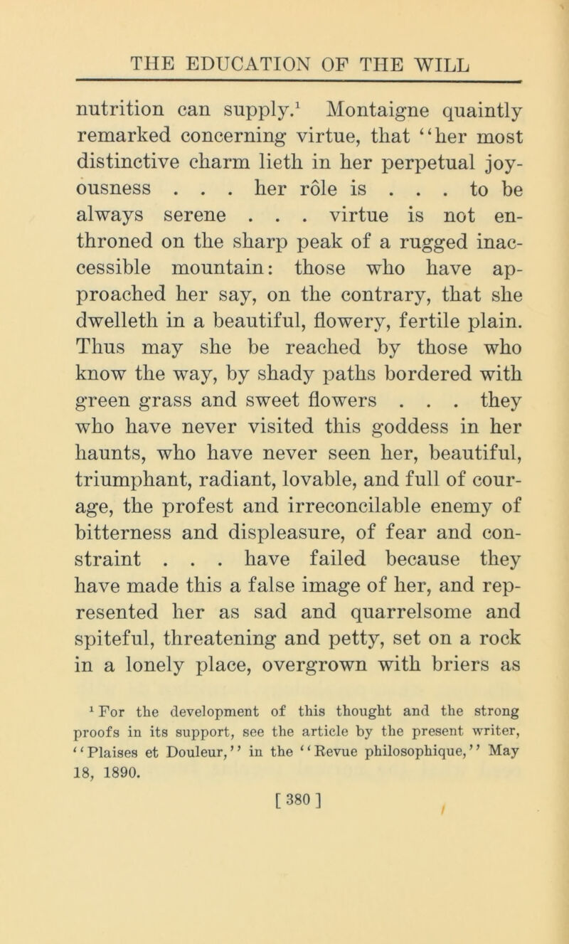 nutrition can supply.1 Montaigne quaintly remarked concerning virtue, that “her most distinctive charm lietli in her perpetual joy- ousness . . . her role is ... to be always serene . . . virtue is not en- throned on the sharp peak of a rugged inac- cessible mountain: those who have ap- proached her say, on the contrary, that she dwelleth in a beautiful, flowery, fertile plain. Thus may she be reached by those who know the way, by shady paths bordered with green grass and sweet flowers . . . they who have never visited this goddess in her haunts, who have never seen her, beautiful, triumphant, radiant, lovable, and full of cour- age, the profest and irreconcilable enemy of bitterness and displeasure, of fear and con- straint . . . have failed because they have made this a false image of her, and rep- resented her as sad and quarrelsome and spiteful, threatening and petty, set on a rock in a lonely place, overgrown with briers as 1 For the development of this thought and the strong proofs in its support, see the article by the present writer, “Plaises et Douleur, ” in the “Revue philosophique,’’ May 18, 1890.