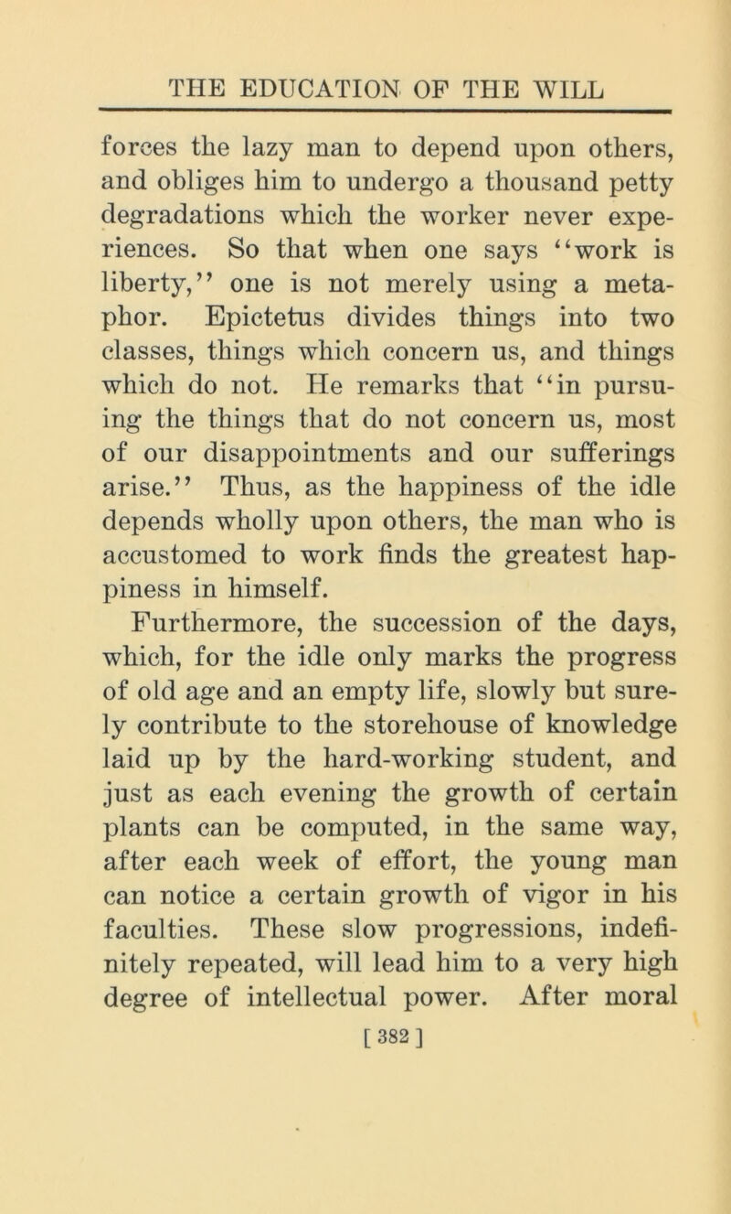forces the lazy man to depend upon others, and obliges him to undergo a thousand petty degradations which the worker never expe- riences. So that when one says “work is liberty, ” one is not merely using a meta- phor. Epictetus divides things into two classes, things which concern us, and things which do not. He remarks that “in pursu- ing the things that do not concern us, most of our disappointments and our sufferings arise.” Thus, as the happiness of the idle depends wholly upon others, the man who is accustomed to work finds the greatest hap- piness in himself. Furthermore, the succession of the days, which, for the idle only marks the progress of old age and an empty life, slowly but sure- ly contribute to the storehouse of knowledge laid up by the hard-working student, and just as each evening the growth of certain plants can be computed, in the same way, after each week of effort, the young man can notice a certain growth of vigor in his faculties. These slow progressions, indefi- nitely repeated, will lead him to a very high degree of intellectual power. After moral