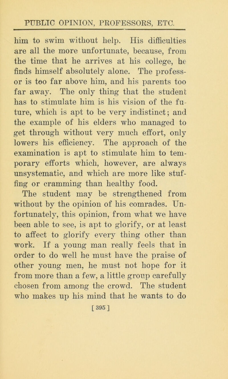 him to swim without help. His difficulties are all the more unfortunate, because, from the time that he arrives at his college, he finds himself absolutely alone. The profess- or is too far above him, and his parents too far away. The only thing that the student has to stimulate him is his vision of the fu- ture, which is apt to be very indistinct; and the example of his elders who managed to get through without very much effort, only lowers his efficiency. The approach of the examination is apt to stimulate him to tem- porary efforts which, however, are always unsystematic, and which are more like stuf- fing or cramming than healthy food. The student may be strengthened from without by the opinion of his comrades. Un- fortunately, this opinion, from what we have been able to see, is apt to glorify, or at least to affect to glorify every thing other than work. If a young man really feels that in order to do well he must have the praise of other young men, he must not hope for it from more than a few, a little group carefully chosen from among the crowd. The student who makes up his mind that he wants to do [ 395]