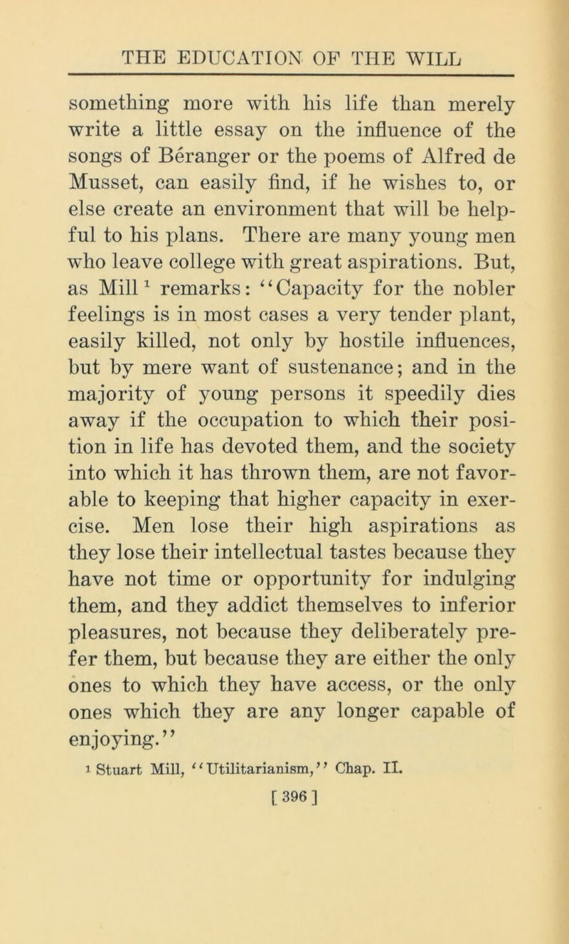 something more with his life than merely write a little essay on the influence of the songs of Beranger or the poems of Alfred de Musset, can easily find, if he wishes to, or else create an environment that will he help- ful to his plans. There are many young men who leave college with great aspirations. But, as Mill1 remarks: 4‘Capacity for the nobler feelings is in most cases a very tender plant, easily killed, not only by hostile influences, but by mere want of sustenance; and in the majority of young persons it speedily dies away if the occupation to which their posi- tion in life has devoted them, and the society into which it has thrown them, are not favor- able to keeping that higher capacity in exer- cise. Men lose their high aspirations as they lose their intellectual tastes because they have not time or opportunity for indulging them, and they addict themselves to inferior pleasures, not because they deliberately pre- fer them, but because they are either the only ones to which they have access, or the only ones which they are any longer capable of enjoying.” i Stuart Mill, 11 Utilitarianism, ’ ’ Chap. II. [ 396]