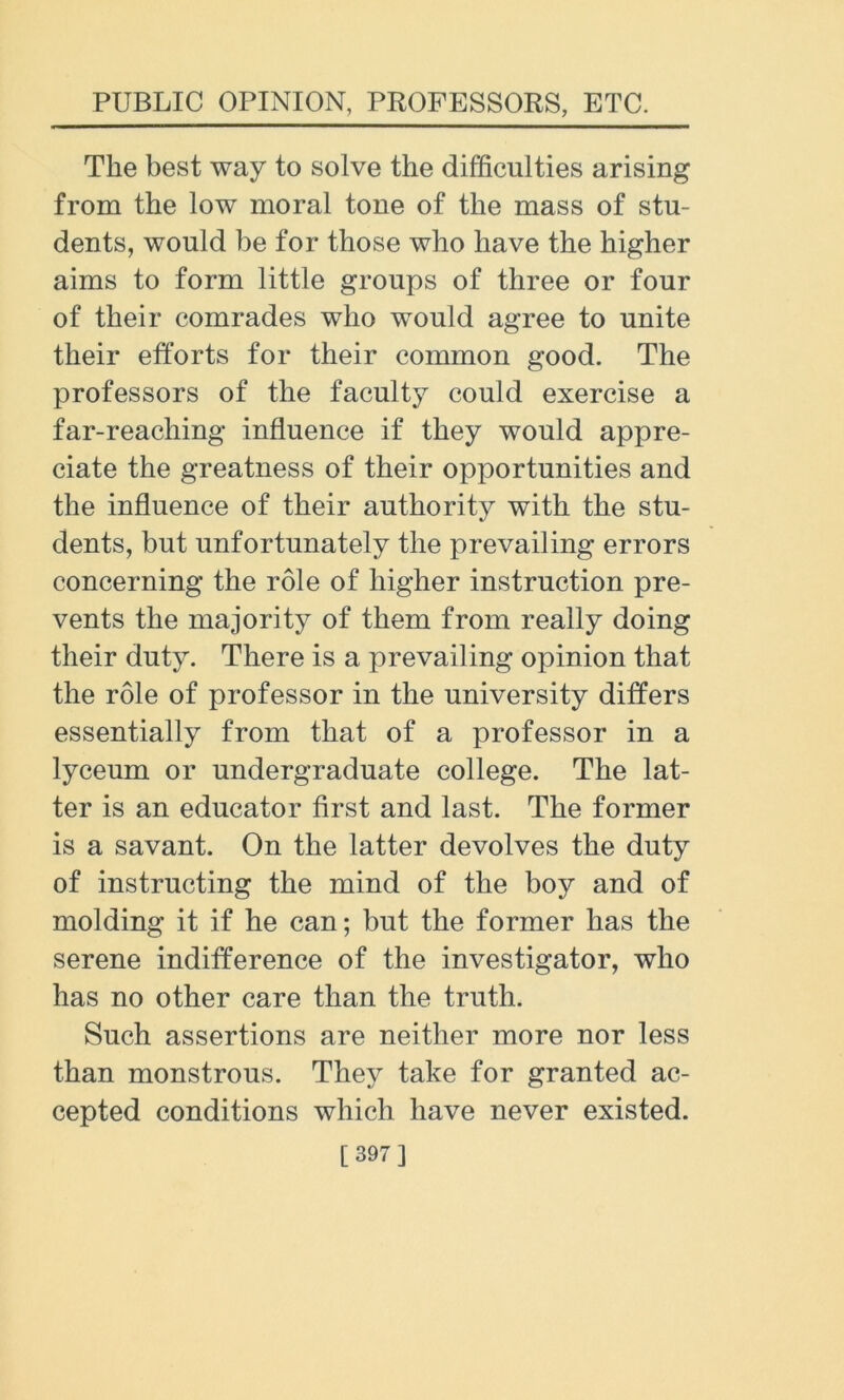 The best way to solve the difficulties arising from the low moral tone of the mass of stu- dents, would be for those who have the higher aims to form little groups of three or four of their comrades who would agree to unite their efforts for their common good. The professors of the faculty could exercise a far-reaching influence if they would appre- ciate the greatness of their opportunities and the influence of their authority with the stu- dents, but unfortunately the prevailing errors concerning the role of higher instruction pre- vents the majority of them from really doing their duty. There is a prevailing opinion that the role of professor in the university differs essentially from that of a professor in a lyceum or undergraduate college. The lat- ter is an educator first and last. The former is a savant. On the latter devolves the duty of instructing the mind of the boy and of molding it if he can; but the former has the serene indifference of the investigator, who has no other care than the truth. Such assertions are neither more nor less than monstrous. They take for granted ac- cepted conditions which have never existed.