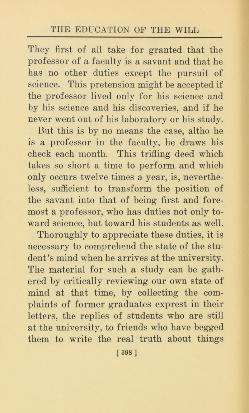 They first of all take for granted that the professor of a faculty is a savant and that he has no other duties except the pursuit of science. This pretension might be accepted if the professor lived only for his science and by his science and his discoveries, and if he never went out of his laboratory or his study. But this is by no means the case, altho he is a professor in the faculty, he draws his check each month. This trifling deed which takes so short a time to perform and which only occurs twelve times a year, is, neverthe- less, sufficient to transform the position of the savant into that of being first and fore- most a professor, who has duties not only to- ward science, but toward his students as well. Thoroughly to appreciate these duties, it is necessary to comprehend the state of the stu- dent’s mind when he arrives at the university. The material for such a study can be gath- ered by critically reviewing our own state of mind at that time, by collecting the com- plaints of former graduates exprest in their letters, the replies of students who are still at the university, to friends who have begged them to write the real truth about things