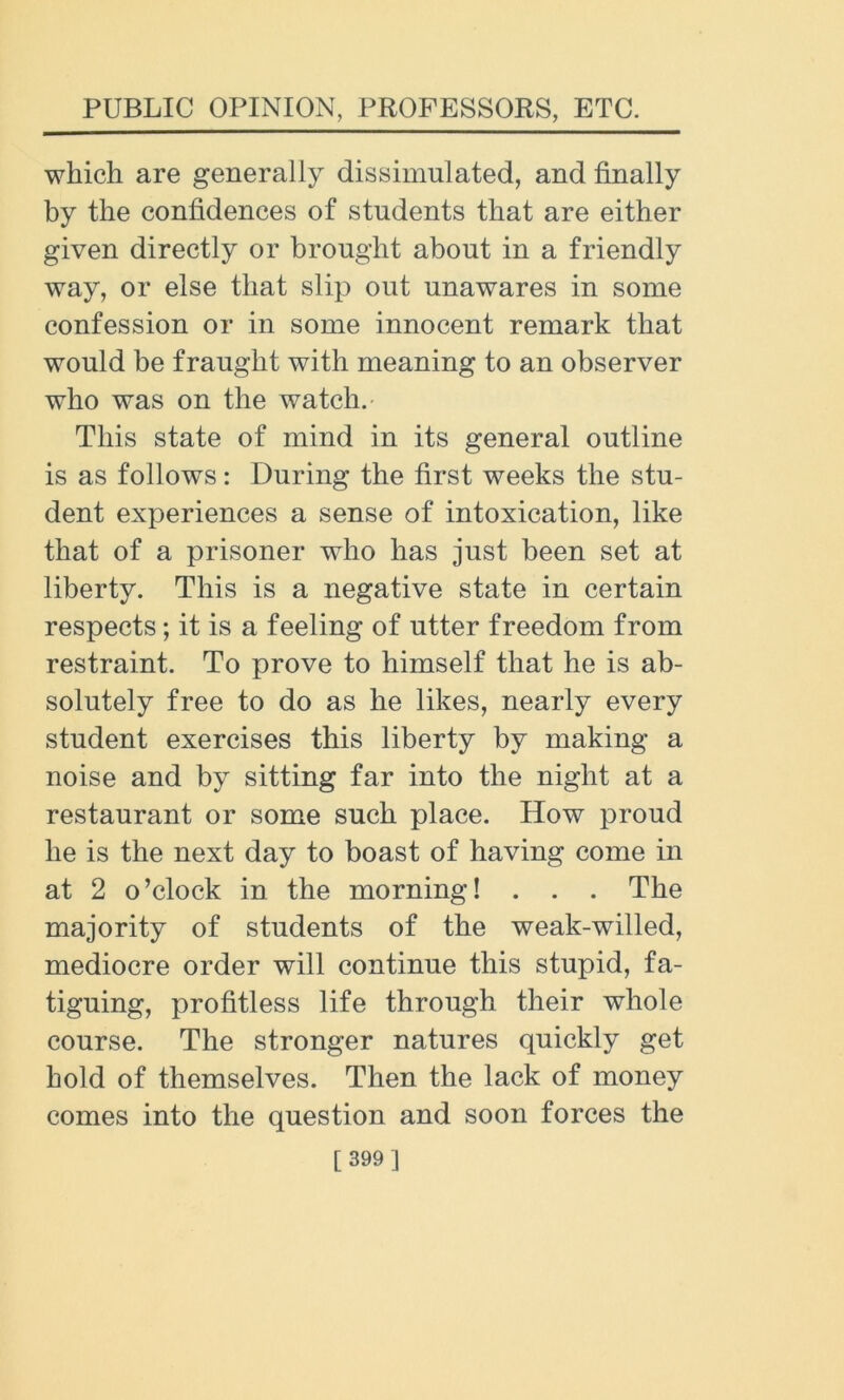 which are generally dissimulated, and finally by the confidences of students that are either given directly or brought about in a friendly way, or else that slip out unawares in some confession or in some innocent remark that would be fraught with meaning to an observer who was on the watch. This state of mind in its general outline is as follows: During the first weeks the stu- dent experiences a sense of intoxication, like that of a prisoner who has just been set at liberty. This is a negative state in certain respects; it is a feeling of utter freedom from restraint. To prove to himself that he is ab- solutely free to do as he likes, nearly every student exercises this liberty by making a noise and by sitting far into the night at a restaurant or some such place. How proud he is the next day to boast of having come in at 2 o’clock in the morning! . . . The majority of students of the weak-willed, mediocre order will continue this stupid, fa- tiguing, profitless life through their whole course. The stronger natures quickly get hold of themselves. Then the lack of money comes into the question and soon forces the