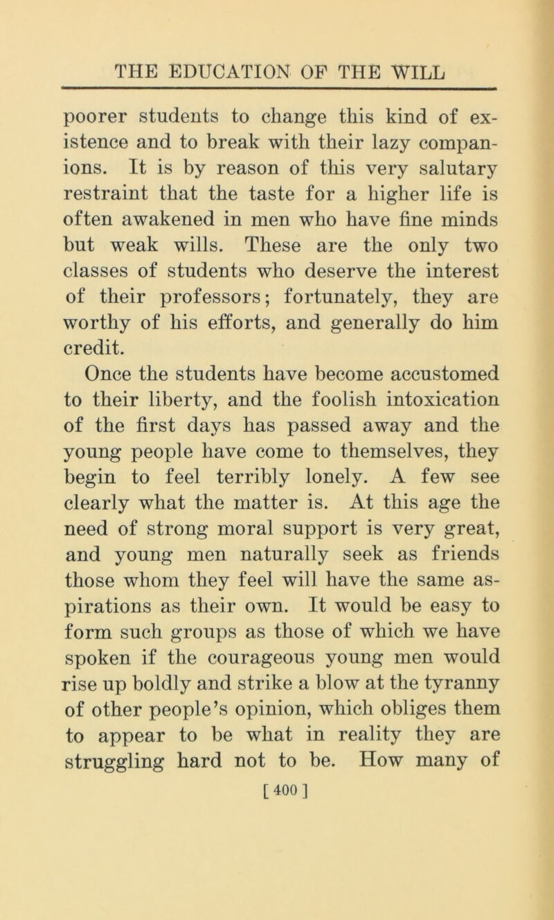 poorer students to change this kind of ex- istence and to break with their lazy compan- ions. It is by reason of this very salutary restraint that the taste for a higher life is often awakened in men who have fine minds but weak wills. These are the only two classes of students who deserve the interest of their professors; fortunately, they are worthy of his efforts, and generally do him credit. Once the students have become accustomed to their liberty, and the foolish intoxication of the first days has passed away and the young people have come to themselves, they begin to feel terribly lonely. A few see clearly what the matter is. At this age the need of strong moral support is very great, and young men naturally seek as friends those whom they feel will have the same as- pirations as their own. It would be easy to form such groups as those of which we have spoken if the courageous young men would rise up boldly and strike a blow at the tyranny of other people’s opinion, which obliges them to appear to be what in reality they are struggling hard not to be. How many of [400 ]