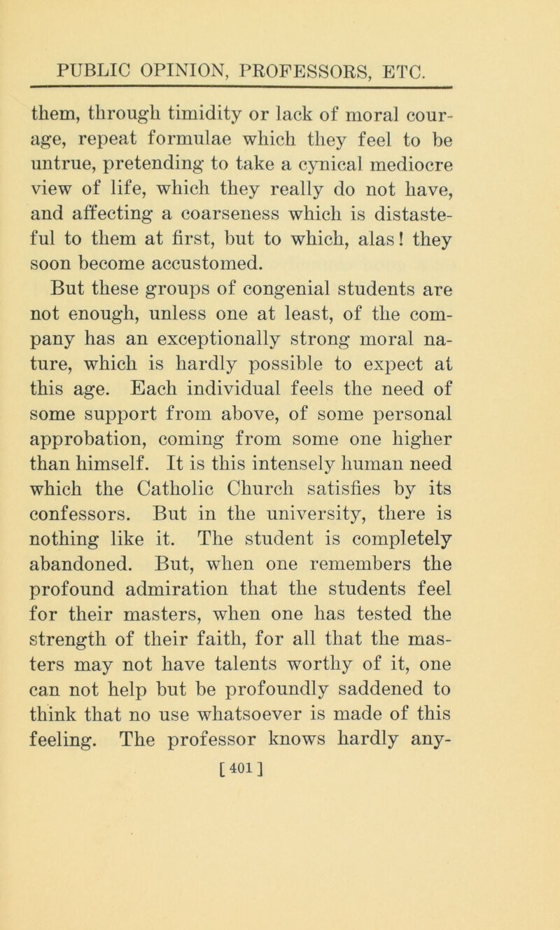 them, through timidity or lack of moral cour- age, repeat formulae which they feel to be untrue, pretending to take a cynical mediocre view of life, which they really do not have, and affecting a coarseness which is distaste- ful to them at first, but to which, alas! they soon become accustomed. But these groups of congenial students are not enough, unless one at least, of the com- pany has an exceptionally strong moral na- ture, which is hardly possible to expect at this age. Each individual feels the need of some support from above, of some personal approbation, coming from some one higher than himself. It is this intensely human need which the Catholic Church satisfies by its confessors. But in the university, there is nothing like it. The student is completely abandoned. But, when one remembers the profound admiration that the students feel for their masters, when one has tested the strength of their faith, for all that the mas- ters may not have talents worthy of it, one can not help but be profoundly saddened to think that no use whatsoever is made of this feeling. The professor knows hardly any- [401]