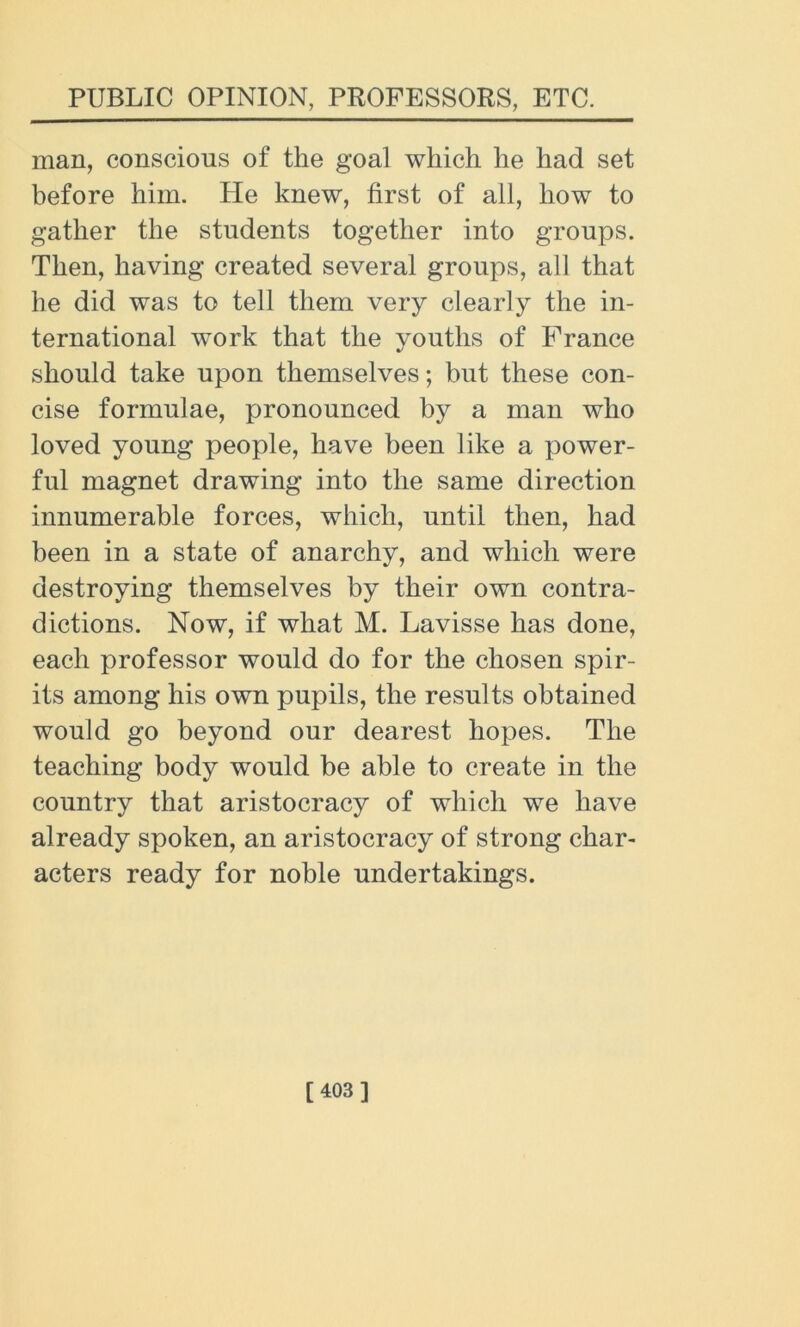 man, conscious of the goal which he had set before him. He knew, first of all, how to gather the students together into groups. Then, having created several groups, all that he did was to tell them very clearly the in- ternational work that the youths of France should take upon themselves; but these con- cise formulae, pronounced by a man who loved young people, have been like a power- ful magnet drawing into the same direction innumerable forces, which, until then, had been in a state of anarchy, and which were destroying themselves by their own contra- dictions. Now, if what M. Lavisse has done, each professor would do for the chosen spir- its among his own pupils, the results obtained would go beyond our dearest hopes. The teaching body would be able to create in the country that aristocracy of which we have already spoken, an aristocracy of strong char- acters ready for noble undertakings. [403]