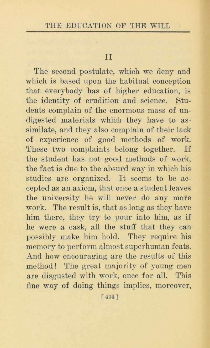 II The second postulate, which we deny and which is based upon the habitual conception that everybody has of higher education, is the identity of erudition and science. Stu- dents complain of the enormous mass of un- digested materials which they have to as- similate, and they also complain of their lack of experience of good methods of work. These two complaints belong together. If the student has not good methods of work, the fact is due to the absurd way in which his studies are organized. It seems to be ac- cepted as an axiom, that once a student leaves the university he will never do any more work. The result is, that as long as they have him there, they try to pour into him, as if he were a cask, all the stuff that they can possibly make him hold. They require his memory to perform almost superhuman feats. And how encouraging are the results of this method! The great majority of young men are disgusted with work, once for all. This fine way of doing things implies, moreover, [ 404]