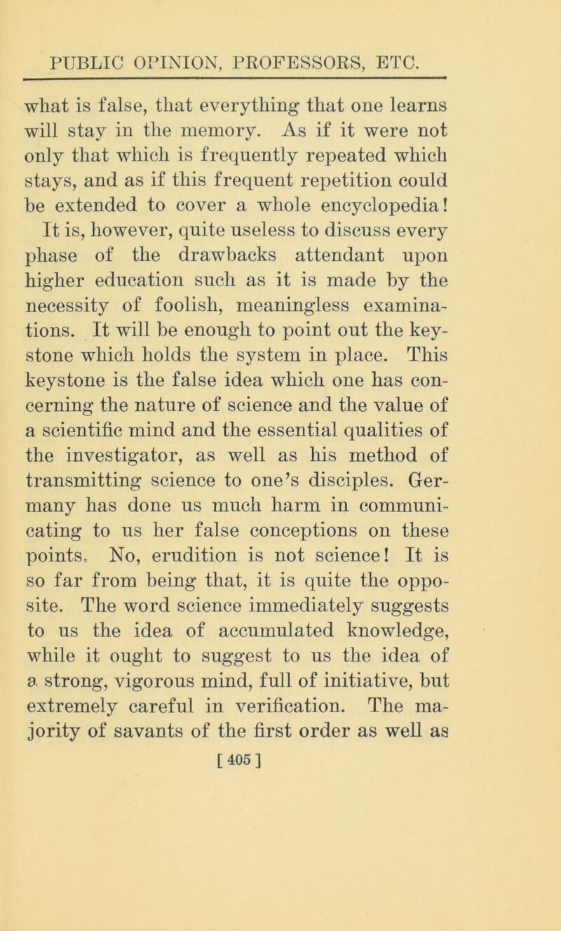 wliat is false, that everything that one learns will stay in the memory. As if it were not only that which is frequently repeated which stays, and as if this frequent repetition could be extended to cover a whole encyclopedia! It is, however, quite useless to discuss every phase of the drawbacks attendant upon higher education such as it is made by the necessity of foolish, meaningless examina- tions. It will be enough to point out the key- stone which holds the system in place. This keystone is the false idea which one has con- cerning the nature of science and the value of a scientific mind and the essential qualities of the investigator, as well as his method of transmitting science to one’s disciples. Ger- many has done us much harm in communi- cating to us her false conceptions on these points. No, erudition is not science! It is so far from being that, it is quite the oppo- site. The word science immediately suggests to us the idea of accumulated knowledge, while it ought to suggest to us the idea of a strong, vigorous mind, full of initiative, but extremely careful in verification. The ma- jority of savants of the first order as well as [405]