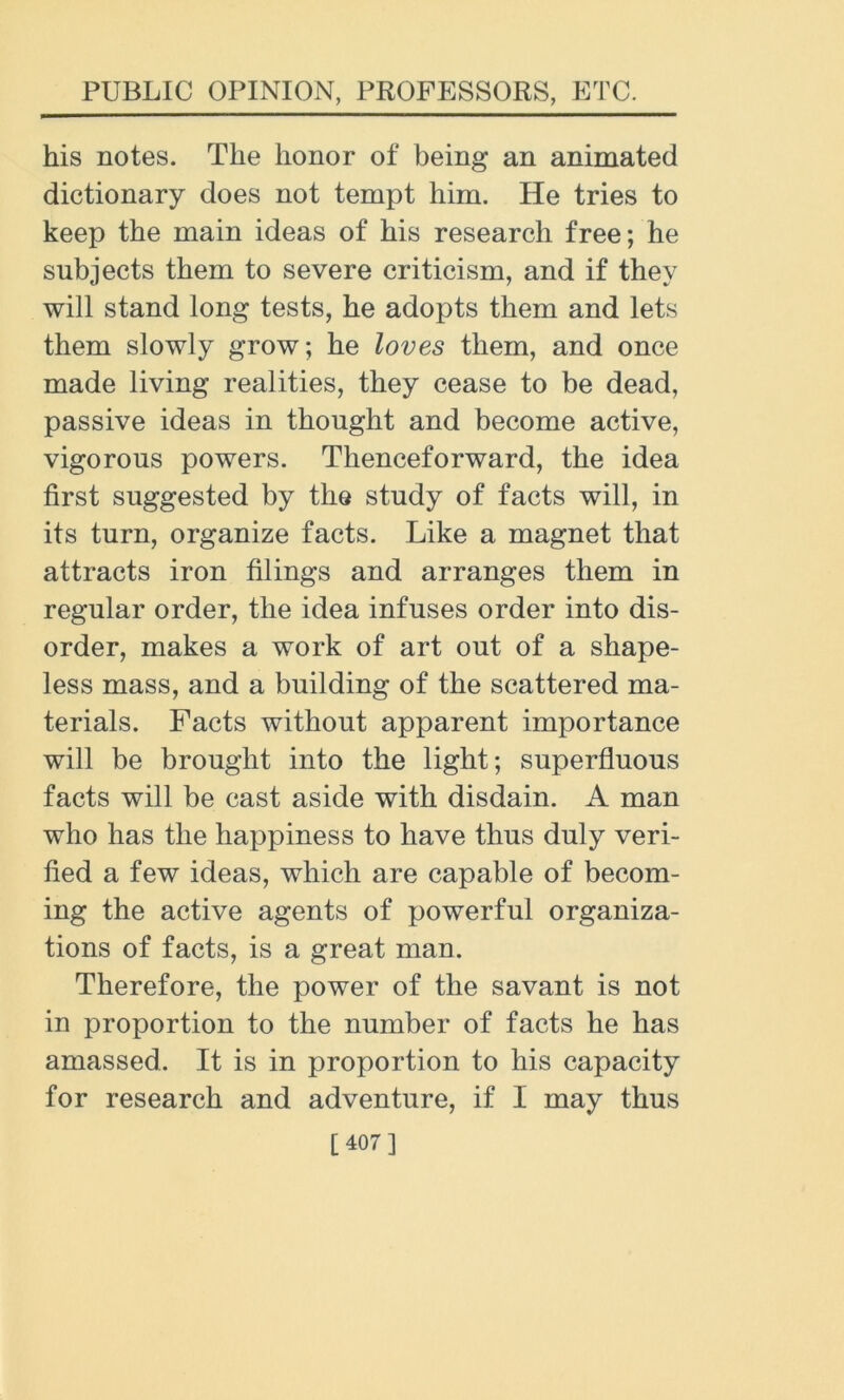 his notes. The honor of being an animated dictionary does not tempt him. He tries to keep the main ideas of his research free; he subjects them to severe criticism, and if they will stand long tests, he adopts them and lets them slowly grow; he loves them, and once made living realities, they cease to be dead, passive ideas in thought and become active, vigorous powers. Thenceforward, the idea first suggested by the study of facts will, in its turn, organize facts. Like a magnet that attracts iron filings and arranges them in regular order, the idea infuses order into dis- order, makes a work of art out of a shape- less mass, and a building of the scattered ma- terials. Facts without apparent importance will be brought into the light; superfluous facts will be cast aside with disdain. A man who has the happiness to have thus duly veri- fied a few ideas, which are capable of becom- ing the active agents of powerful organiza- tions of facts, is a great man. Therefore, the power of the savant is not in proportion to the number of facts he has amassed. It is in proportion to his capacity for research and adventure, if I may thus [407]
