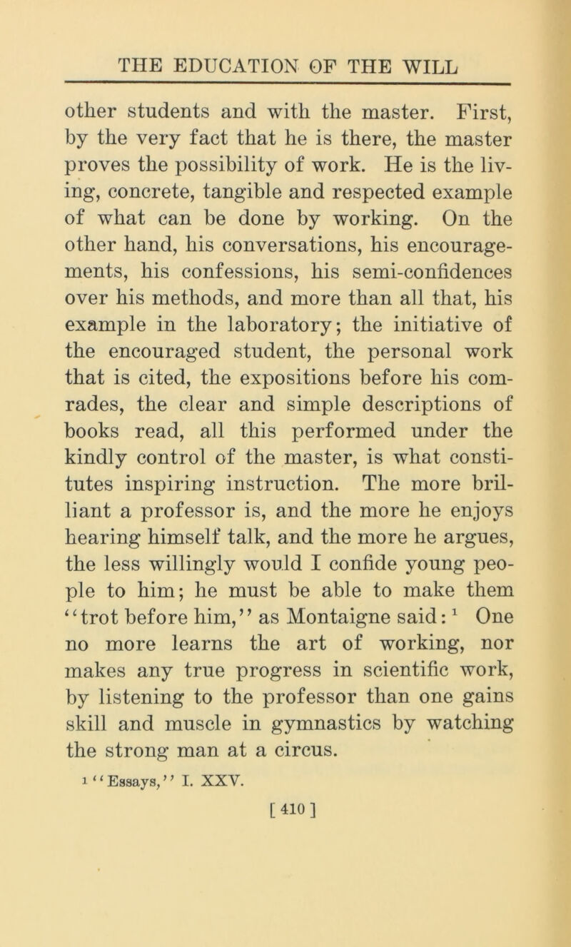 other students and with the master. First, by the very fact that he is there, the master proves the possibility of work. He is the liv- ing, concrete, tangible and respected example of what can be done by working. On the other hand, his conversations, his encourage- ments, his confessions, his semi-confidences over his methods, and more than all that, his example in the laboratory; the initiative of the encouraged student, the personal work that is cited, the expositions before his com- rades, the clear and simple descriptions of books read, all this performed under the kindly control of the master, is what consti- tutes inspiring instruction. The more bril- liant a professor is, and the more he enjoys hearing himself talk, and the more he argues, the less willingly would I confide young peo- ple to him; he must be able to make them ‘ ‘ trot before him, ’ ’ as Montaigne said:1 One no more learns the art of working, nor makes any true progress in scientific work, by listening to the professor than one gains skill and muscle in gymnastics by watching the strong man at a circus. i “Essays/’ I. XXV. [410]