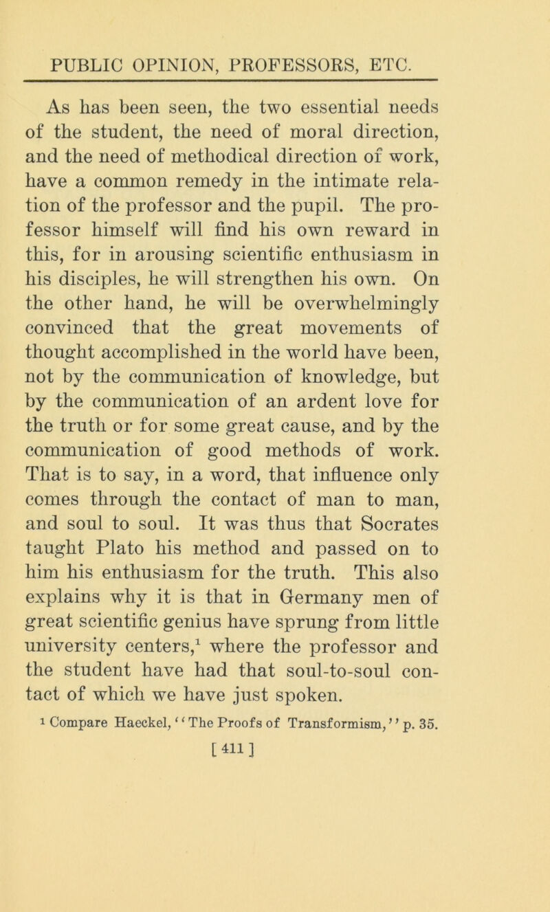As lias been seen, the two essential needs of the student, the need of moral direction, and the need of methodical direction of work, have a common remedy in the intimate rela- tion of the professor and the pupil. The pro- fessor himself will find his own reward in this, for in arousing scientific enthusiasm in his disciples, he wfill strengthen his own. On the other hand, he will be overwhelmingly convinced that the great movements of thought accomplished in the world have been, not by the communication of knowledge, but by the communication of an ardent love for the truth or for some great cause, and by the communication of good methods of work. That is to say, in a word, that influence only comes through the contact of man to man, and soul to soul. It was thus that Socrates taught Plato his method and passed on to him his enthusiasm for the truth. This also explains why it is that in Germany men of great scientific genius have sprung from little university centers,1 where the professor and the student have had that soul-to-soul con- tact of which we have just spoken. 1 Compare Haeckel, ‘ ‘ The Proofs of Transformism,' ’ p. 35. [411]