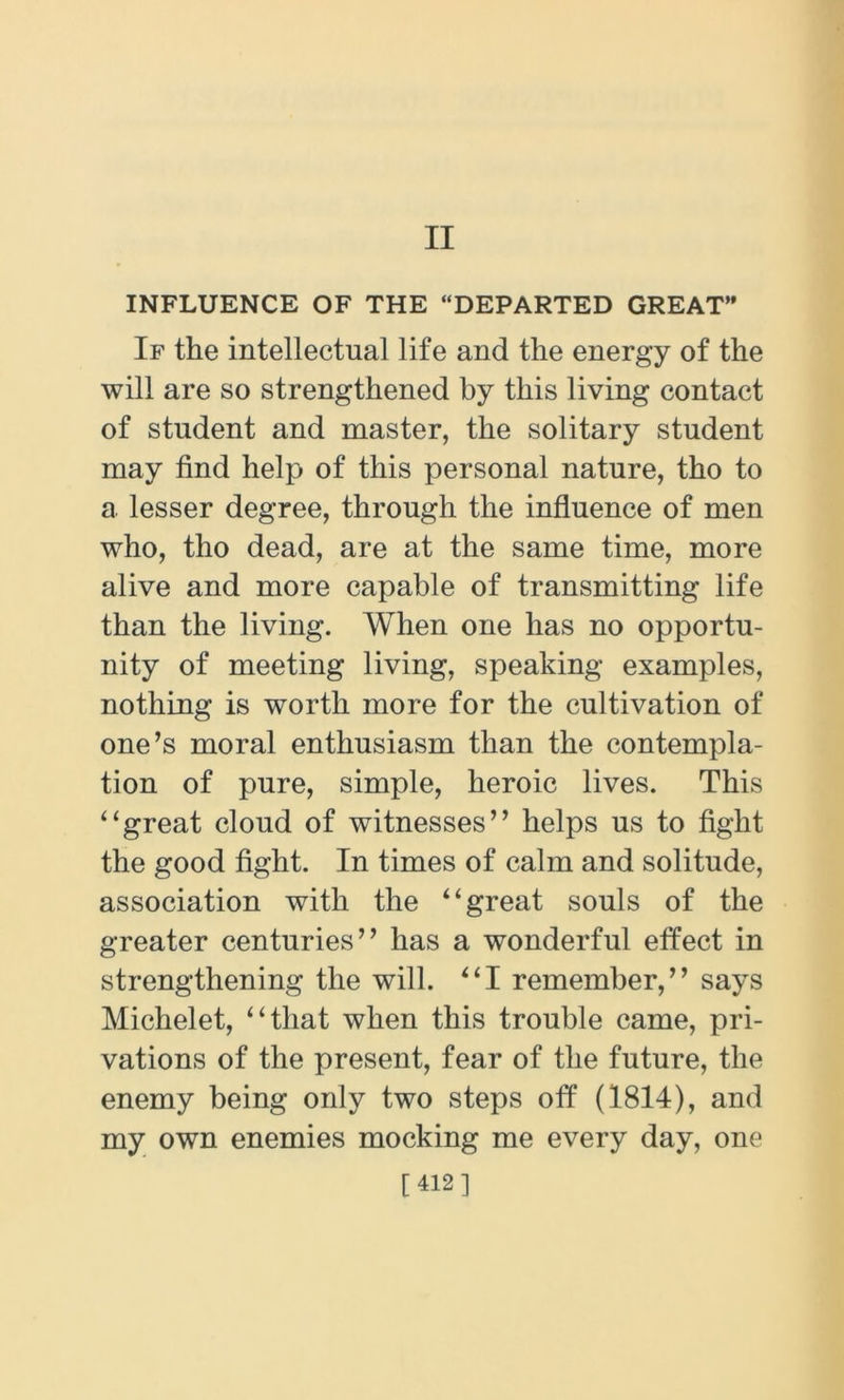 II INFLUENCE OF THE “DEPARTED GREAT” If the intellectual life and the energy of the will are so strengthened by this living contact of student and master, the solitary student may find help of this personal nature, tho to a lesser degree, through the influence of men who, tho dead, are at the same time, more alive and more capable of transmitting life than the living. When one has no opportu- nity of meeting living, speaking examples, nothing is worth more for the cultivation of one’s moral enthusiasm than the contempla- tion of pure, simple, heroic lives. This “great cloud of witnesses” helps us to fight the good fight. In times of calm and solitude, association with the “great souls of the greater centuries” has a wonderful effect in strengthening the will. “I remember,” says Michelet, “that when this trouble came, pri- vations of the present, fear of the future, the enemy being only two steps off (1814), and my own enemies mocking me every day, one [412]