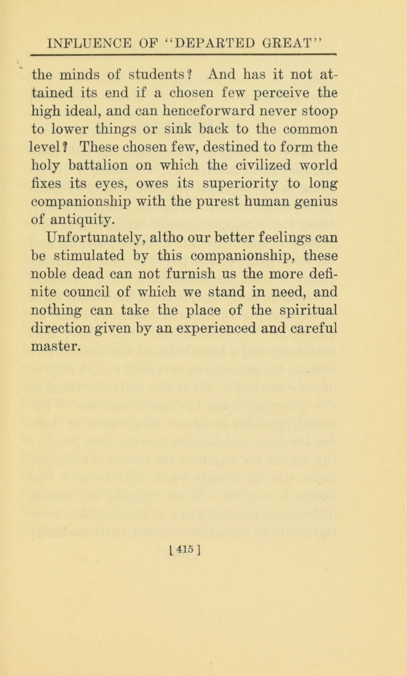 the minds of students? And has it not at- tained its end if a chosen few perceive the high ideal, and can henceforward never stoop to lower things or sink back to the common level? These chosen few, destined to form the holy battalion on which the civilized world fixes its eyes, owes its superiority to long companionship with the purest human genius of antiquity. Unfortunately, altho our better feelings can be stimulated by this companionship, these noble dead can not furnish us the more defi- nite council of which we stand in need, and nothing can take the place of the spiritual direction given by an experienced and careful master.