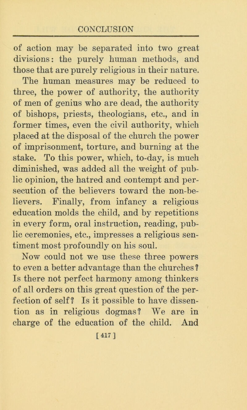 of action may be separated into two great divisions: the purely human methods, and those that are purely religious in their nature. The human measures may be reduced to three, the power of authority, the authority of men of genius who are dead, the authority of bishops, priests, theologians, etc., and in former times, even the civil authority, which placed at the disposal of the church the power of imprisonment, torture, and burning at the stake. To this power, which, to-day, is much diminished, was added all the weight of pub- lic opinion, the hatred and contempt and per- secution of the believers toward the non-be- lievers. Finally, from infancy a religious education molds the child, and by repetitions in every form, oral instruction, reading, pub- lic ceremonies, etc., impresses a religious sen- timent most profoundly on his soul. Now could not we use these three powers to even a better advantage than the churches ? Is there not perfect harmony among thinkers of all orders on this great question of the per- fection of self? Is it possible to have dissen- tion as in religious dogmas? We are in charge of the education of the child. And [417]