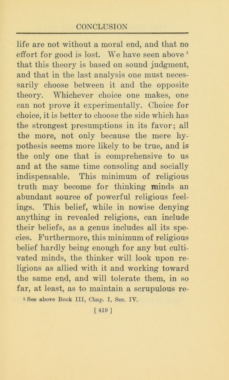 life are not without a moral end, and that no effort for good is lost. We have seen above 1 that this theory is based on sound judgment, and that in the last analysis one must neces- sarily choose between it and the opposite theory. Whichever choice one makes, one can not prove it experimentally. Choice for choice, it is better to choose the side which has the strongest presumptions in its favor; all the more, not only because the mere hy- pothesis seems more likely to be true, and is the only one that is comprehensive to us and at the same time consoling and socially indispensable. This minimum of religious truth may become for thinking minds an abundant source of powerful religious feel- ings. This belief, while in nowise denying anything in revealed religions, can include their beliefs, as a genus includes all its spe- cies. Furthermore, this minimum of religious belief hardly being enough for any but culti- vated minds, the thinker will look upon re- ligions as allied with it and working toward the same end, and will tolerate them, in so far, at least, as to maintain a scrupulous re- i See above Book III, Chap. I, Sec. IV. [419]