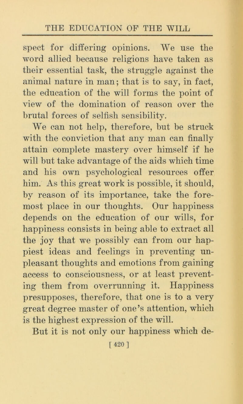 spect for differing opinions. W^e use the word allied because religions have taken as their essential task, the struggle against the animal nature in man; that is to say, in fact, the education of the will forms the point of view of the domination of reason over the brutal forces of selfish sensibility. We can not help, therefore, but be struck with the conviction that any man can finally attain complete mastery over himself if he will but take advantage of the aids which time and his own psychological resources offer him. As this great work is possible, it should, by reason of its importance, take the fore- most place in our thoughts. Our happiness depends on the education of our wills, for happiness consists in being able to extract all the joy that we possibly can from our hap- piest ideas and feelings in preventing un- pleasant thoughts and emotions from gaining access to consciousness, or at least prevent- ing them from overrunning it. Happiness presupposes, therefore, that one is to a very great degree master of one’s attention, which is the highest expression of the will. But it is not only our happiness which de-