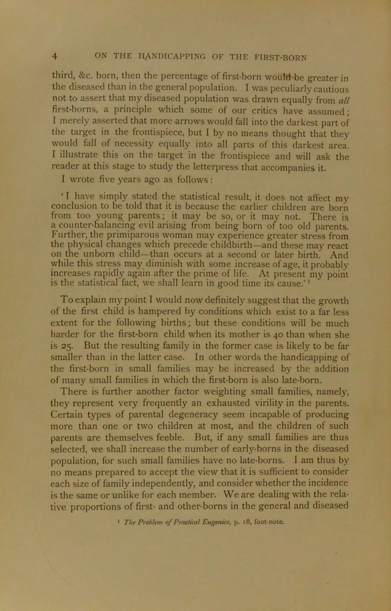 third, &c. born, then the percentage of first-born would be greater in the diseased than in the general population. I was peculiarly cautious not to assert that my diseased population was drawn equally from all first-borns, a principle which some of our critics have assumed; I merely asserted that more-arrows would fall into the darkest part of the target in the frontispiece, but I by no means thought that they would fall of necessity equally into all parts of this darkest area. I illustrate this on the target in the frontispiece and will ask the reader at this stage to study the letterpress that accompanies it. I wrote five years ago as follows : ‘ I have simply stated the statistical result, it does not affect my conclusion to be told that it is because the earlier children are born from too young parents; it may be so, or it may not. There is a counter-balancing evil arising from being born of too old parents. Further, the primiparous woman may experience greater stress from the physical changes which precede childbirth—and these may react on the unborn child—than occurs at a second or later birth. And while this stress may diminish with some increase of age, it probably increases rapidly again after the prime of life. At present my point is the statistical fact, we shall learn in good time its cause.’1 To explain my point I would now definitely suggest that the growth of the first child is hampered by conditions which exist to a far less extent for the following births; but these conditions will be much harder for the first-born child when its mother is 40 than when she is 25. But the resulting family in the former case is likely to be far smaller than in the latter case. In other words the handicapping of the first-born in small families may be increased by the addition of man}' small families in which the first-born is also late-born. There is further another factor weighting small families, namely, they represent very frequently an exhausted virility in the parents. Certain types of parental degeneracy seem incapable of producing more than one or two children at most, and the children of such parents are themselves feeble. But, if any small families are thus selected, we shall increase the number of early-borns in the diseased population, for such small families have no late-borns. I am thus by no means prepared to accept the view that it is sufficient to consider each size of family independently, and consider whether the incidence is the same or unlike for each member. We are dealing with the rela- tive proportions of first- and other-borns in the general and diseased 1 The Problem of Practical Eugenics, p. 18, foot-note.